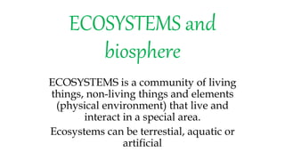 ECOSYSTEMS and
biosphere
ECOSYSTEMS is a community of living
things, non-living things and elements
(physical environment) that live and
interact in a special area.
Ecosystems can be terrestial, aquatic or
artificial
 