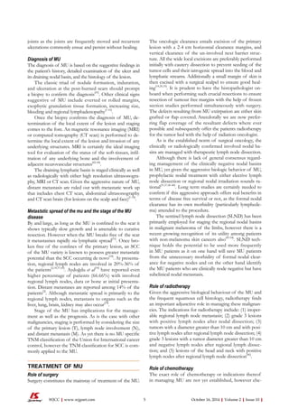 joints as the joints are frequently moved and recurrent
ulcerations commonly ensue and persist without healing.
Diagnosis of MU
The diagnosis of MU is based on the suggestive findings in
the patient’s history, detailed examination of the ulcer and
its draining nodal basin, and the histology of the lesion.
The classic triad of nodule formation, induration,
and ulceration at the post-burned scars should prompt
a biopsy to confirm the diagnosis[41]
. Other clinical signs
suggestive of MU include everted or rolled margins,
exophytic granulation tissue formation, increasing size,
bleeding and regional lymphadenopathy[1-10]
.
Once the biopsy confirms the diagnosis of MU, de-
termination of the local extent of the lesion and staging
comes to the fore. An magnetic resonance imaging (MRI)
or computed tomography (CT scan) is performed to de-
termine the local extent of the lesion and invasion of any
underlying structures. MRI is certainly the ideal imaging
tool for evaluation of the status of the soft-tissues, infil-
tration of any underlying bone and the involvement of
adjacent neurovascular structures[42-44]
.
The draining lymphatic basin is staged clinically as well
as radiologically with either high resolution ultrasonogra-
phy, MRI or CT scan. Given the aggressive nature of MU,
distant metastasis are ruled out with metastatic work up
that includes chest CT scan, abdominal ultrasonography
and CT scan brain (for lesions on the scalp and face)[1-10]
.
Metaststic spread of the mu and the stage of the MU
disease
By and large, as long as the MU is confined to the scar it
shows typically slow growth and is amenable to curative
resection. However when the MU breaks free of the scar
it metastasises rapidly via lymphatic spread[31]
. Once bro-
ken free of the confines of the primary lesion, an SCC
of the MU variety is known to possess greater metastatic
potential than the SCC occurring de novo[18]
. At presenta-
tion, regional lymph nodes are involved in 20%-36% of
the patients[2,18,37,45]
. Aydoğdu et al[18]
have reported even
higher percentage of patients (66.66%) with involved
regional lymph nodes, dura or bone at initial presenta-
tion. Distant metastases are reported among 14% of the
patients[2]
. Although metastatic spread is primarily to the
regional lymph nodes, metastasis to organs such as the
liver, lung, brain, kidney may also occur[18]
.
Stage of the MU has implications for the manage-
ment as well as the prognosis. As is the case with other
malignancies, staging is performed by considering the size
of the primary lesion (T), lymph node involvement (N),
and distant metastasis (M). As yet there is no MU specific
TNM classification of the Union for International cancer
control, however the TNM classification for SCC is com-
monly applied to the MU.
TREATMENT OF MU
Role of surgery
Surgery constitutes the mainstay of treatment of the MU.
The oncologic clearance entails excision of the primary
lesion with a 2-4 cm horizontal clearance margins, and
vertical clearance of the un-involved next barrier struc-
ture. All the wide local excisions are preferably performed
initially with cautery dissection to prevent seeding of the
tumor cells and their iatrogenic spread into the blood and
lymphatic streams. Additionally a small margin of skin is
then excised with a surgical scalpel to ensure good heal-
ing[14,20,35]
. It is prudent to have the histopathologist on-
board when performing such crucial resections to ensure
resection of tumour free margins with the help of frozen
section studies performed simultaneously with surgery.
The defects resulting from MU extirpation are either skin
grafted or flap covered. Anecdotally we are now prefer-
ring flap coverage of the resultant defects where ever
possible and subsequently offer the patients radiotherapy
for the tumor bed with the help of radiation oncologist.
As is the established norm of surgical oncology, the
clinically or radiologically confirmed involved nodal ba-
sins are managed with therapeutic lymph node dissection.
Although there is lack of general consensus regard-
ing management of the clinically negative nodal basins
in MU, yet given the aggressive biologic behavior of MU,
prophylactic nodal treatment with either elective lymph
node dissection or regional nodal irradiation sounds ra-
tional[31,37,46-48]
. Long term studies are certainly needed to
confirm if this aggressive approach offers real benefits in
terms of disease free survival or not, as the formal nodal
clearance has its own morbidity (particularly lymphede-
ma) attended to the procedure.
The sentinel lymph node dissection (SLND) has been
primarily employed for staging the regional nodal basins
in malignant melanoma of the limbs, however there is a
recent growing recognition of its utility among patients
with non-melanoma skin cancers also[49-54]
. SLND tech-
nique holds the potential to be used more frequently
in MU patients as it on one hand will save MU patients
from the unnecessary morbidity of formal nodal clear-
ance for negative nodes and on the other hand identify
the MU patients who are clinically node negative but have
subclinical nodal metastasis.
Role of radiotherapy
Given the aggressive biological behaviour of the MU and
the frequent squamous cell histology, radiotherapy finds
an important adjunctive role in managing these malignan-
cies. The indications for radiotherapy include: (1) inoper-
able regional lymph node metastasis; (2) grade 3 lesions
with positive lymph nodes after nodal dissection; (3)
tumors with a diameter greater than 10 cm and with posi-
tive lymph nodes after regional lymph node dissection; (4)
grade 3 lesions with a tumor diameter greater than 10 cm
and negative lymph nodes after regional lymph dissec-
tion; and (5) lesions of the head and neck with positive
lymph nodes after regional lymph node dissection[46]
.
Role of chemotherapy
The exact role of chemotherapy or indications thereof
in managing MU are not yet established, however che-
 October 16, 2014|Volume 2|Issue 10|WJCC|www.wjgnet.com
 