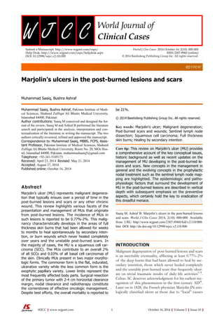 be 21%.
© 2014 Baishideng Publishing Group Inc. All rights reserved.
Key words: Marjolin’s ulcer; Malignant degeneration;
Post-burned scars and wounds; Sentinel lymph node
dissection; Squamous cell carcinoma; Full thickness
skin burns; Healing by secondary intention
Core tip: This review on Marjolin’s ulcer (MU) provides
a comprehensive account of the key conceptual issues,
historic background as well as recent updates on the
management of MU developing in the post-burned le-
sions and scars. New concepts in the management in
general and the evolving concepts in the prophylactic
nodal treatment such as the sentinel lymph node map-
ping are highlighted. The epidemiologic and patho-
physiologic factors that surround the development of
MU in the post-burned lesions are described in vertical
depth with subsequent emphasis on the preventive
aspects, which certainly hold the key to eradication of
this dreadful menace.
Saaiq M, Ashraf B. Marjolin’s ulcers in the post-burned lesions
and scars. World J Clin Cases 2014; 2(10): 000-000 Available
from: URL: http://www.wjgnet.com/2307-8960/full/v2/i10/000.
htm DOI: http://dx.doi.org/10.12998/wjcc.v2.i10.000
INTRODUCTION
Malignant degeneration of post-burned lesions and scars
is an inevitable eventuality, afflicting at least 0.77%-2%
of the deep burns that had been allowed to heal by sec-
ondary intention, those which never healed completely
and the unstable post-burned scars that frequently ulcer-
ate on trivial traumatic insults of daily life activities[1-3]
.
Celsus AC deserves acknowledgment for his earliest rec-
ognition of this phenomenon in the first century AD[4]
.
Later on in 1828, the French physician Marjolin JN etio-
logically classified ulcers as those due to “local” causes
Marjolin’s ulcers in the post-burned lesions and scars
Muhammad Saaiq, Bushra Ashraf
Muhammad Saaiq, Bushra Ashraf, Pakistan Institute of Medi-
cal Sciences, Shaheed Zulfiqar Ali Bhutto Medical University,
Islamabad 44000, Pakistan
Author contributions: Saaiq M conceived and designed the for-
mat of the review; Saaiq M and Ashraf B performed the literature
search and participated in the analysis, interpretation and con-
textualization of the literature in writing the manuscript. The two
authors critically reviewed, refined and approved the manuscript.
Correspondence to: Muhammad Saaiq, MBBS, FCPS, Assis-
tant Professor, Pakistan Institute of Medical Sciences, Shaheed
Zulfiqar Ali Bhutto Medical University, Room No. 20, MOs Hos-
tel, Islamabad 44000, Pakistan. muhammadsaaiq5@gmail.com
Telephone: +92-341-5105173
Received: April 23, 2014 Revised: May 21, 2014
Accepted: August 27, 2014
Published online: October 16, 2014
Abstract
Marjolin’s ulcer (MU) represents malignant degenera-
tion that typically ensues over a period of time in the
post-burned lesions and scars or any other chronic
wound. This review highlights various facets of the
presentation and management of MUs that originate
from post-burned lesions. The incidence of MUs in
such lesions is reported to be 0.77%-2%. This malig-
nancy characteristically develops in the areas of full
thickness skin burns that had been allowed for weeks
to months to heal spontaneously by secondary inten-
tion, or burn wounds which never healed completely
over years and the unstable post-burned scars. In
the majority of cases, the MU is a squamous cell car-
cinoma (SCC). The MUs contribute to an overall 2%
of all SCCs and 0.03% of all basal cell carcinomas of
the skin. Clinically MUs present in two major morpho-
logic forms. The commoner form is the flat, indurated,
ulcerative variety while the less common form is the
exophytic papillary variety. Lower limbs represent the
most frequently affected body parts. Surgical resection
of the primary tumor with 2-4 cm horizontal clearance
margin, nodal clearance and radiotherapy constitute
the cornerstones of effective oncologic management.
Despite best efforts, the overall mortality is reported to
REVIEW
Submit a Manuscript: http://www.wjgnet.com/esps/
Help Desk: http://www.wjgnet.com/esps/helpdesk.aspx
DOI: 10.12998/wjcc.v2.i10.000
World J Clin Cases 2014 October 16; 2(10): 000-000
ISSN 2307-8960 (online)
© 2014 Baishideng Publishing Group Inc. All rights reserved.
World Journal of
Clinical CasesW J C C
1 October 16, 2014|Volume 2|Issue 10|WJCC|www.wjgnet.com
 