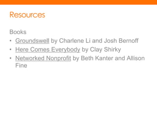 Resources

Books
• Groundswell by Charlene Li and Josh Bernoff
• Here Comes Everybody by Clay Shirky
• Networked Nonprofit by Beth Kanter and Allison
  Fine
 