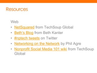 Resources

 Web
 • NetSquared from TechSoup Global
 • Beth’s Blog from Beth Kanter
 • #nptech tweets on Twitter
 • Networking on the Network by Phil Agre
 • Nonprofit Social Media 101 wiki from TechSoup
   Global
 