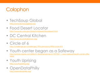 Colophon

• TechSoup Global
  http://www.techsoupglobal.org


• Food Desert Locator
  http://www.ers.usda.gov/data/fooddesert/fooddesert.html


• DC Central Kitchen
  http://www.dccentralkitchen.org/


• Circle of 6
  http://challenge.gov/challenges/199/submissions/4900-circle-of-6


• Youth center began as a Safeway
  http://articles.sfgate.com/2006-01-26/entertainment/17277231_1_east-oakland-health-center-offer-
  views


• Youth Uprising
  http://youthuprising.org/


• OpenDataPhilly
  http://opendataphilly.org/
 
