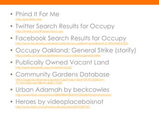 • Phind It For Me
  http://phinditfor.me/


• Twitter Search Results for Occupy
  http://twitter.com/#!/search/occupy


• Facebook Search Results for Occupy
  http://www.facebook.com/search.php?q=occupy&init=quick&tas=0.6118967044167221


• Occupy Oakland: General Strike (storify)
  http://storify.com/deborapetersen/occupy-oakland-general-strike


• Publically Owned Vacant Land
  http://opendataphilly.org/contest/entry/22/


• Community Gardens Database
  http://acga.localharvest.org/search.jsp?map=1&lat=39.951255&lon=-
  75.163103&scale=8&nm=&zip=19255


• Urban Adamah by beckcowles
  http://www.flickr.com/photos/28847884@N03/5910563469/in/photostream/


• Heroes by videoplaceboisnot
  http://www.flickr.com/photos/videoplacebo/2476230102/
 