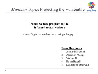Manthan Topic: Protecting the Vulnerable
1
A new Organizational model to bridge the gap
Social welfare program to the
informal sector workers
Team Members :-
1. Shashidhar Joshi
2. Akhilesh Moogi
3. Vishwa K
4. Ratan Bagali
5. Sddharood Dharwad
 