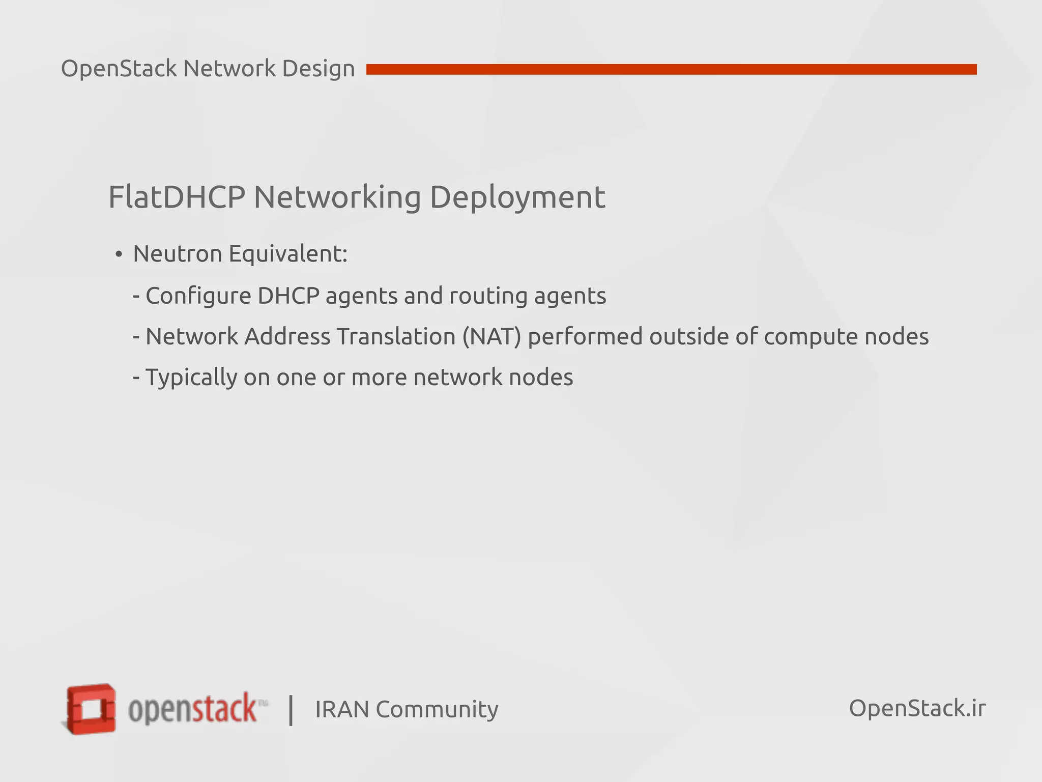 IRAN Community| OpenStack.ir
• Neutron Equivalent:  
- Configure DHCP agents and routing agents 
- Network Address Translation (NAT) performed outside of compute nodes  
- Typically on one or more network nodes
OpenStack Network Design
FlatDHCP Networking Deployment
 