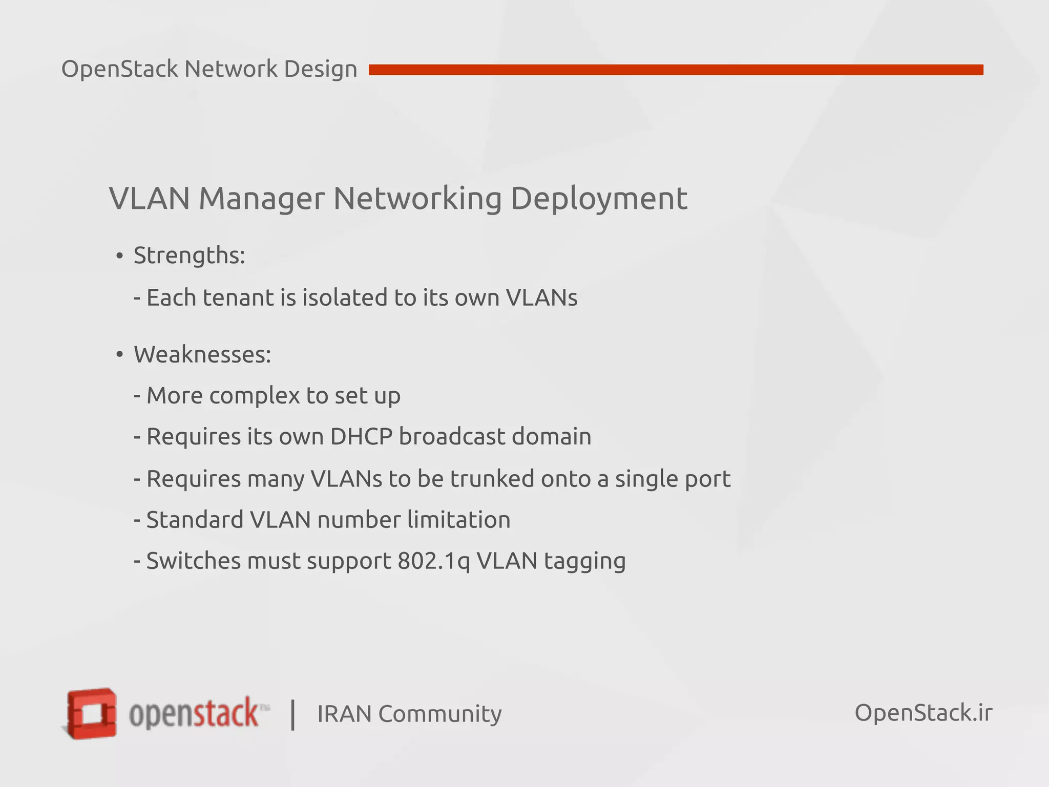 IRAN Community| OpenStack.ir
VLAN Manager Networking Deployment
• Strengths:  
- Each tenant is isolated to its own VLANs
• Weaknesses: 
- More complex to set up 
- Requires its own DHCP broadcast domain 
- Requires many VLANs to be trunked onto a single port 
- Standard VLAN number limitation 
- Switches must support 802.1q VLAN tagging
OpenStack Network Design
 