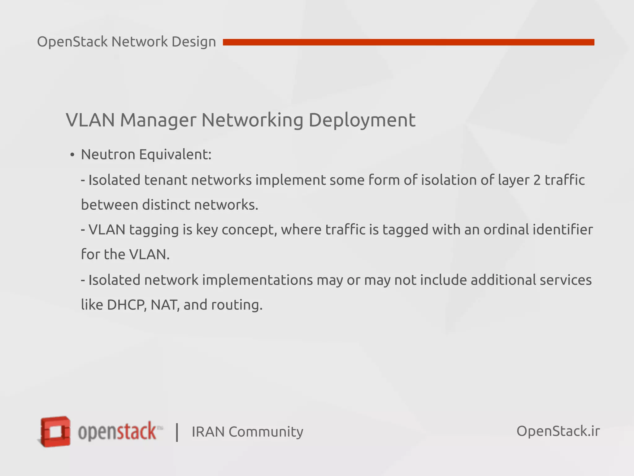 IRAN Community| OpenStack.ir
• Neutron Equivalent:  
- Isolated tenant networks implement some form of isolation of layer 2 traffic  
between distinct networks.  
- VLAN tagging is key concept, where traffic is tagged with an ordinal identifier  
for the VLAN. 
- Isolated network implementations may or may not include additional services  
like DHCP, NAT, and routing.
OpenStack Network Design
VLAN Manager Networking Deployment
 