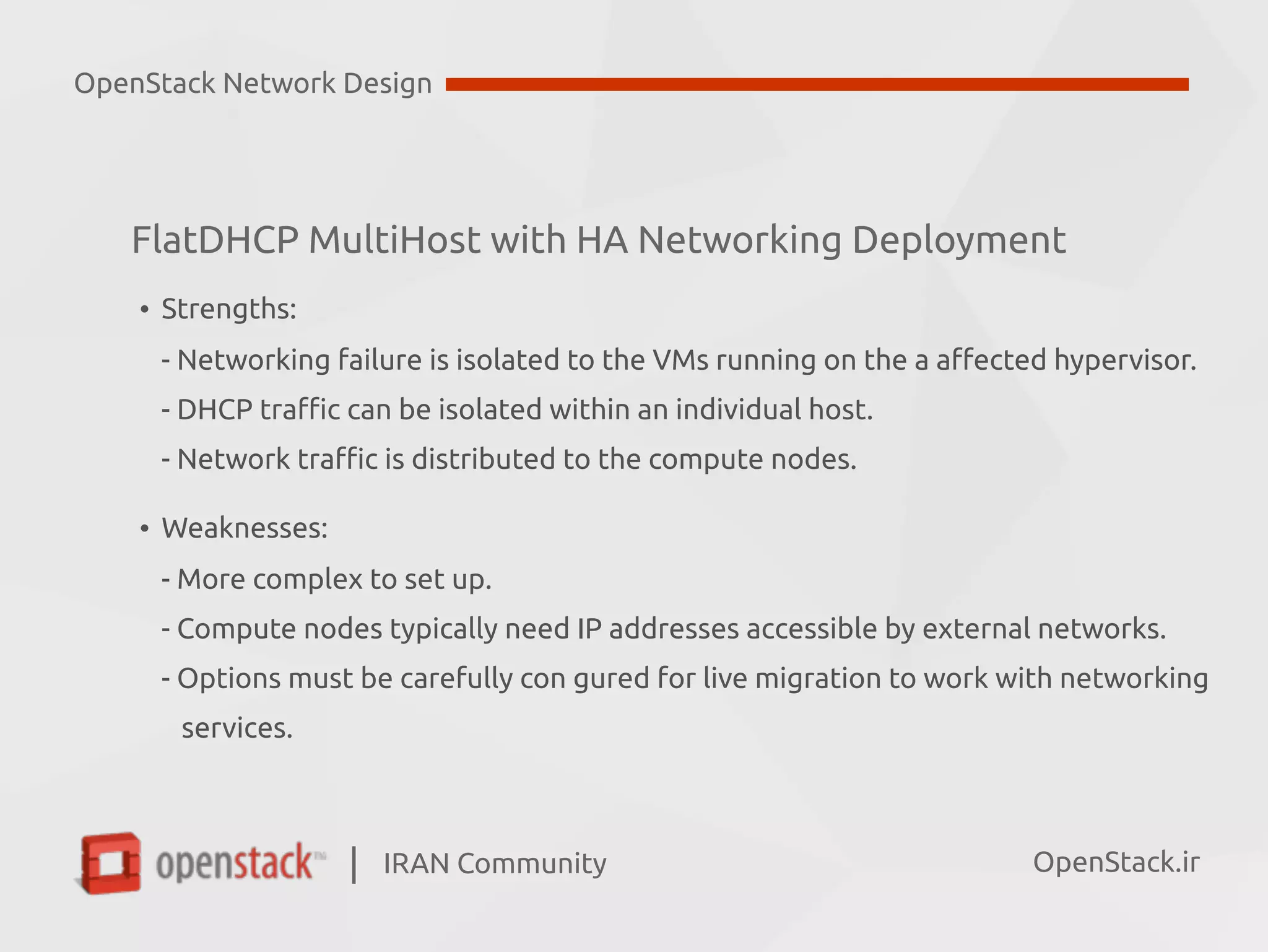 IRAN Community| OpenStack.ir
FlatDHCP MultiHost with HA Networking Deployment
• Strengths:  
- Networking failure is isolated to the VMs running on the a affected hypervisor.  
- DHCP traffic can be isolated within an individual host. 
- Network traffic is distributed to the compute nodes.
• Weaknesses: 
- More complex to set up.  
- Compute nodes typically need IP addresses accessible by external networks.  
- Options must be carefully con gured for live migration to work with networking  
services.
OpenStack Network Design
 