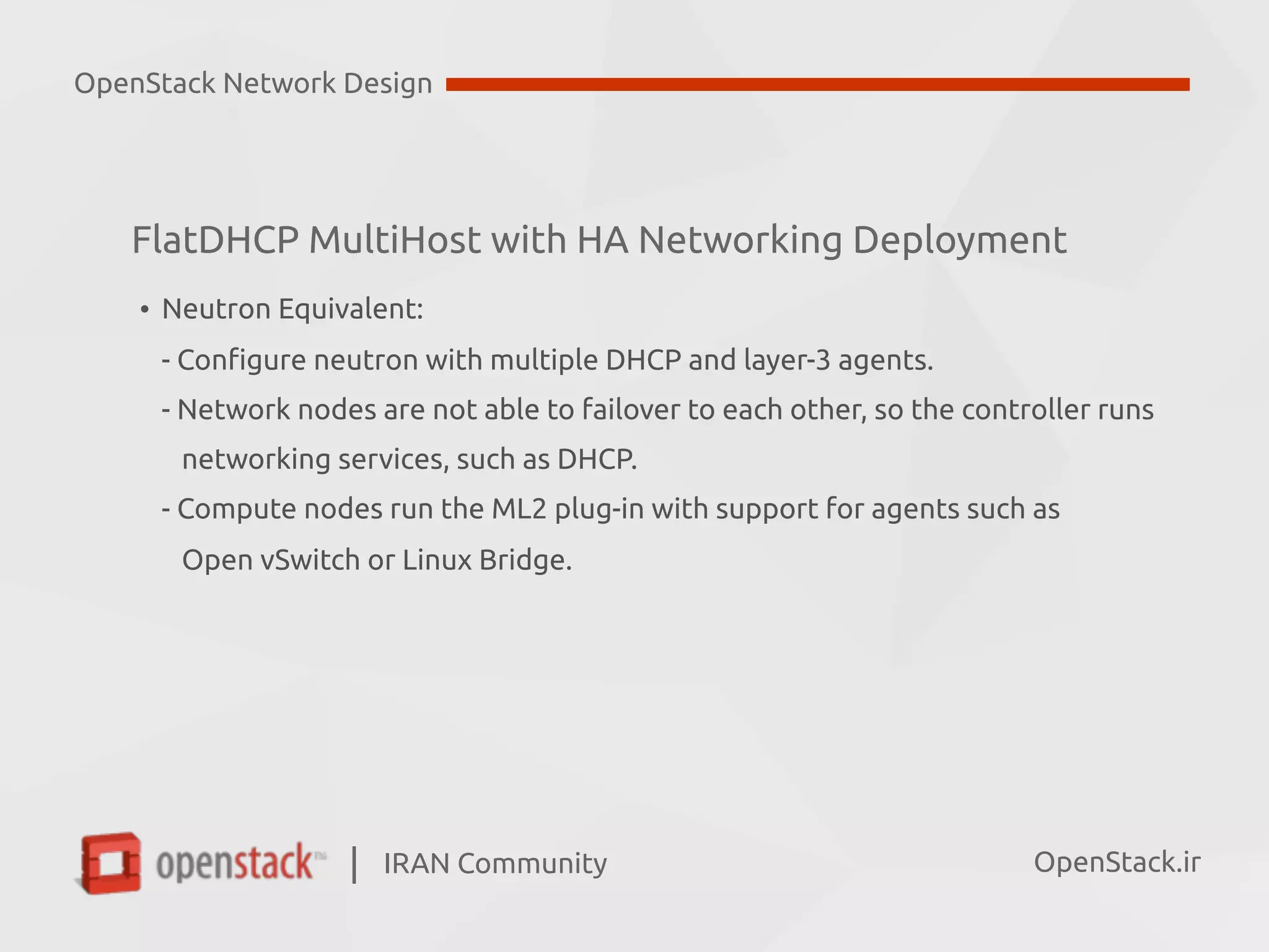 IRAN Community| OpenStack.ir
• Neutron Equivalent:  
- Configure neutron with multiple DHCP and layer-3 agents.  
- Network nodes are not able to failover to each other, so the controller runs  
networking services, such as DHCP.  
- Compute nodes run the ML2 plug-in with support for agents such as  
Open vSwitch or Linux Bridge.
OpenStack Network Design
FlatDHCP MultiHost with HA Networking Deployment
 