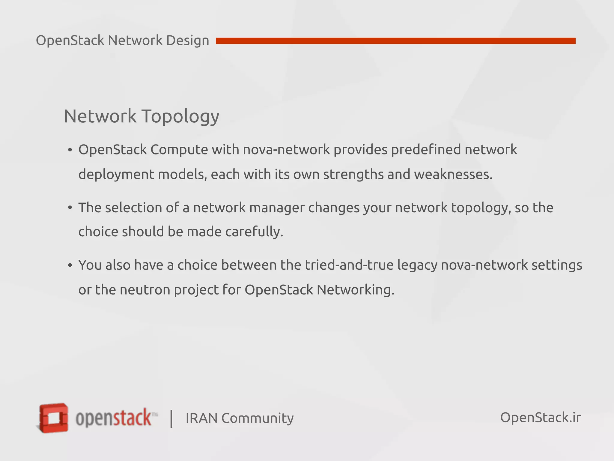 IRAN Community| OpenStack.ir
Network Topology
• OpenStack Compute with nova-network provides predefined network  
deployment models, each with its own strengths and weaknesses.
• The selection of a network manager changes your network topology, so the  
choice should be made carefully.
• You also have a choice between the tried-and-true legacy nova-network settings  
or the neutron project for OpenStack Networking.
OpenStack Network Design
 