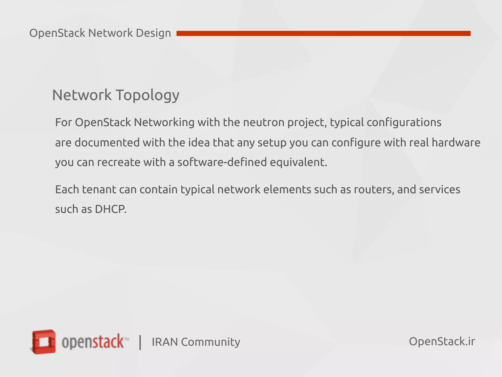 IRAN Community| OpenStack.ir
Network Topology
For OpenStack Networking with the neutron project, typical configurations  
are documented with the idea that any setup you can configure with real hardware  
you can recreate with a software-defined equivalent.
Each tenant can contain typical network elements such as routers, and services  
such as DHCP.
OpenStack Network Design
 