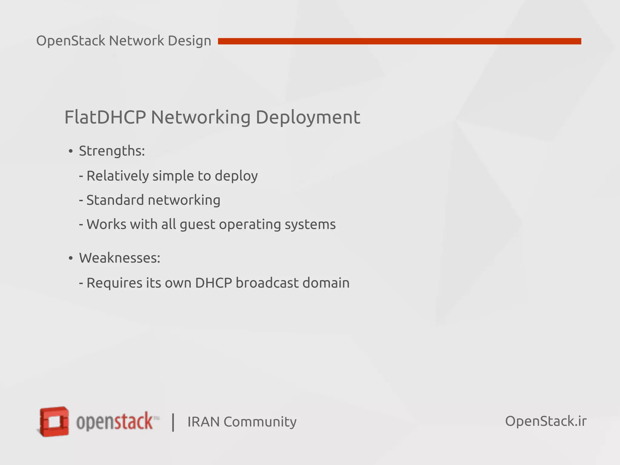 IRAN Community| OpenStack.ir
FlatDHCP Networking Deployment
• Strengths:  
- Relatively simple to deploy 
- Standard networking 
- Works with all guest operating systems
• Weaknesses: 
- Requires its own DHCP broadcast domain
OpenStack Network Design
 