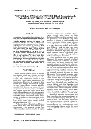 Stigma Volume XII No.2, April – Juni 2004
PERTUMBUHAN DAN HASIL TANAMAN UBI JALAR (Ipomoea batatas L.)
PADA PEMBERIAN BEBERAPA TAKARAN ABU JERAMI PADI
(Growth and yield of sweet potato plant (Ipomoea batatas L.)
on application of several dosages of rice straw ashes)
Mastina Djalil, Dasril Jahja, dan Pardiansyah*)
ABSTRACT
An experiment about the effect of several dosages of rice
straw ashes was carried out during the period of February
to May 2001 on farmer land at Kelurahan Pasar
Ambacang Kecamatan Kuranji Kota Padang West
Sumatra and at the Soil Science Lab. Fac. of Agriculture
Andalas University. Five treatments were used with three
replications and each arranged in Randomized Block
Design. The treatments were several dosages of rice straw
ashes namely: no rice straw ashes; 13.5 gram rice straw
ashes/plant equal to 600 kg/ha (26.75 kg K20/ha); 27 gram
rice straw ashes/plant equal to 1200 kg/ha (53,51 kg
K20/ha); 40,5 gram rice straw ashes/plant equal to 1800
kg/ha (80.26 K20/ha); and 54 gram rice straw ashes/plant
equal to 2400 kg/ha (107.02 kg K20/ha). Result of the
experiment showed that various dosage rice straw ashes
gave significantly different effect towards the growth and
tuber yield of sweet potato plant. Treatment of 54 gram
rice straw ashes/plant gave the best growth for emerging
of cuttings, length of vine and weight of tuber roots of
sweet potato plant.
Key words: sweet potato, rice straw ashes, K20.
PENDAHULUAN
Tanaman ubi jalar (Ipomoea batatas L) merupa-
kan tanaman pangan dan golongan ubi-ubian
aslinya berasal dan Amerika Latin (Martin dan
Leonard, 1967). Di Indonesia tanaman ini dise-
nangi petani karena mudah pengelolaannya dan
tahan terhadap kekeringan; di samping itu dapat
tumbuh pada berbagai macam tanah (Lingga,
Sarwono, Rahardi, Raharja, Afriastini, Wudianto,
Apriadji, 1989). Keistimewaan tanaman ubi jalar,
sebagai salah satu tanaman penghasil karbohidrat
yang keempat setelah padi, jagung dan ubi kayu
adalah dalam hal kandungan gizinya terutama pa-
da kandungan beta karoten yang cukup tinggi di-
bandingkan dengan jenis tanaman pangan Iainnya
di mana kandungan beta karoten ubi jalar menca-
pai 7100 Iu, terutama pada varietas ubi jalar yang
warna daging ubinya jingga kemerah-merahan
(Juanda dan Cahyono, 2000).
Produksi ubi jalar Indonesia boleh dikatakan
masih rendah. Hasil umbi basah rata-rata pada
tingkat petani 7,3 ton per hektar (Lingga, et al,
1989); sedangkan rata-rata produksi di tingkat
nasional 9,5 ton per hektar (Juanda dan Cahyono,
2000). Produksi yang rendah ini dapat
disebabkan oleh banyak faktor, antara lain misal-
nya pelaksanaan teknik budidaya yang belum
sempurna, di samping itu juga diakibatkan oleb
karena pemanfaatan ubi jalar sampai sekarang
terbatas sebagai tanaman sampingan saja (Lingga
et al, 1989). Peningkatan produksi ubi jalar masih
terus dilakukan; untuk itu usaha yang dapat
ditempuh salah satunya perbaikan dalam hal
pemupukan. Pemberian pupuk yang tepat baik
dalam komposisi maupun pelaksanaan pemu-
pukannya sangat berpengaruh dalam peningkatan
produksi tanaman yang diusahakan.
Kalium merupakan unsur hara yang sangat
dibutuhkan oleh tanaman penghasil karbohidrat
terutama tanaman ubi jalar (Hahn dan Hozyo,
1996). Sumber hara kalium dalam bentuk pupuk
antara lain yaitu pupuk KCI dan ZK; dalam ben-
tuk sisa pembakaran tanaman, misalnya abu jera-
mi. Dan hasil penelitian diketahui untuk pemu-
pukan tanaman ubi jalar pada umumnya pupuk
KC1 yang digunakan sebagai sumber hara kali-
um, sedangkan pemakaian abu jerami padi belum
diketemukan. Abu jerami padi merupakan pupuk
organik yang secara alamiah mudah mendapat-
kannya terutama sekali di daerah lahan yang ada
pertanaman padinya. Dengan sedikit usaha mem-
bakar jerami padi yang telah kering (selesai
panen) unsur hara kalium yang diperlukan oleh
tanaman ubi jalar sudah dapat disediakan. Hasil
penelitian yang dilakukan di Lab. Tanah Fakultas
Pertanian Unand, ternyata abu jerami padi me-
ngandung unsur hara kalium dengan kadar
1,85%; di samping itu juga terdapat unsur hara
lainnya yang diperlukan tanaman seperti N dan P.
Berdasarkan kenyataan ini abu jerami padi
dapat merupakan salah satu alternatif dalam pe-
nyediaan pupuk kalium yang diperlukan bagi ta-
naman ubi jalar. Untuk hal tersebut telah dilaku-
kan penelitian mengenai pemberian beberapa ta-
karan abu jerami padi terhadap pertumbuhan dan
hasil tanaman ubi jalar. Tujuan penelitian adalah
untuk mendapatkan takaran (dosis) abu jerami
yang tepat (efektif) untuk pertumbuhan tanaman
ubi jalar.
*)
Fakultas Pertanian Universitas Andalas, Padang
ISSN 0853-3776 AKREDITASI DIKTI No. 52/DIKTI/KEP/1999 tgl. 12 Nopember 2002
192
 