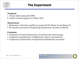 The Experiment

  Treatment:
  a. Project skills training Fall 2009;
  b. Interns on Senior projects for Winter 2010.

  Measurement:
  • Mathematics, Chemistry and Physics grades Fall 09, Winter 10 and Spring 10.
  • Pre and post-assessment of Engineering fundamentals classiﬁed via Bloom.

  Evaluation:
  • Comparison of initial characteristics of treatment and control groups.
  • Comparison of performance in Mathematics, physics and chemistry.
  • Comparison of performance on Engineering fundamentals assessment.




E98: Project Engineering
 