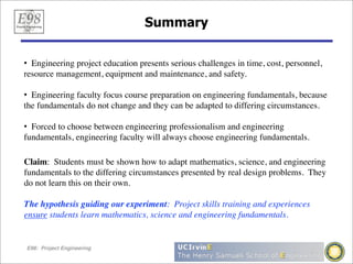 Summary

• Engineering project education presents serious challenges in time, cost, personnel,
resource management, equipment and maintenance, and safety.

• Engineering faculty focus course preparation on engineering fundamentals, because
the fundamentals do not change and they can be adapted to differing circumstances.

• Forced to choose between engineering professionalism and engineering
fundamentals, engineering faculty will always choose engineering fundamentals.

Claim: Students must be shown how to adapt mathematics, science, and engineering
fundamentals to the differing circumstances presented by real design problems. They
do not learn this on their own.

The hypothesis guiding our experiment: Project skills training and experiences
ensure students learn mathematics, science and engineering fundamentals.


E98: Project Engineering
 