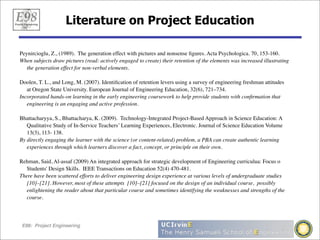Literature on Project Education

Peynircioglu, Z., (1989). The generation effect with pictures and nonsense ﬁgures. Acta Psychologica. 70, 153-160.
When subjects draw pictures (read: actively engaged to create) their retention of the elements was increased illustrating
   the generation effect for non-verbal elements.

Doolen, T. L., and Long, M. (2007). Identiﬁcation of retention levers using a survey of engineering freshman attitudes
   at Oregon State University. European Journal of Engineering Education, 32(6), 721–734.
Incorporated hands-on learning in the early engineering coursework to help provide students with conﬁrmation that
   engineering is an engaging and active profession.

Bhattacharyya, S., Bhattacharya, K. (2009). Technology-Integrated Project-Based Approach in Science Education: A
   Qualitative Study of In-Service Teachers’ Learning Experiences, Electronic. Journal of Science Education Volume
   13(3), 113- 138.
By directly engaging the learner with the science (or content-related) problem, a PBA can create authentic learning
   experiences through which learners discover a fact, concept, or principle on their own.

Rehman, Said, Al-assaf (2009) An integrated approach for strategic development of Engineering curriculua: Focus o
   Students' Design Skills.  IEEE Transactions on Education 52(4) 470-481.
There have been scattered efforts to deliver engineering design experience at various levels of undergraduate studies
   [10]–[21]. However, most of these attempts [10]–[21] focused on the design of an individual course, possibly
   enlightening the reader about that particular course and sometimes identifying the weaknesses and strengths of the
   course.




E98: Project Engineering
 