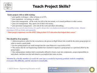 Teach Project Skills?

 Senior projects with no skills training:
       • poor quality workspace: either at home or at UCI,
       • poor equipment: no training, no safety,
       • poor time management: all the work was left to the last minute, so it caused problems in other courses.
       • poor cost management: they spent a lot of their own money,
       • poor personnel management: a few did all the work and others did nothing.
The outcome was a poorly functioning, low quality design that was displayed prominently at public events. Alumni
returning to UCI say ﬁrmly and repeatedly:
“ Their project experience was the ONLY thing in their UCI education that helped their career.”


This should be of no surprise:
      • Admission policies select for the overachiever, the person in High School who would do the entire group project in
      order to ensure a good grade;
      • In-class group projects are small enough that this same behavior is successful at UCI;
      • This means that the our Engineering students have learned to organize a group project as a personal effort by the
      group leader;
      • Our undergraduate students ﬁnd it emotionally difﬁcult to break a task into components, assign responsibility to
      individuals, and then trust the individuals to accomplish their tasks on time.

Attention by a faculty member of exactly the same type as needed by beginning graduate students completely
overcomes this difﬁculty, and the outcome is remarkable.



 7 EECS Retreat: Engineering Education at UCI
 