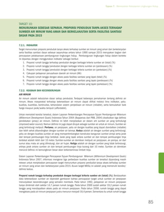 Tujuan 7. Memastikan Kelestarian Lingkungan Hidup




Target 10:
MENURUNKAN sebesar separuh, proporsi penduduk tanpa akses terhadap
sumber air minum yang aman dan berkelanjutan serta fasilitas sanitasi
dasar pada 2015

7.2.1. Indikator
Target menurunkan proporsi penduduk tanpa akses terhadap sumber air minum yang aman dan berkelanjutan
serta fasilitas sanitasi dasar sebesar separuhnya antara tahun 1990 sampai 2015 merupakan bagian dari
pencapaian pelaksanaan pembangunan lingkungan hidup. Pembangunan lingkungan hidup dalam konteks
ini dipantau dengan menggunakan indikator sebagai berikut:
     1.	Proporsi rumah tangga terhadap penduduk dengan berbagai kriteria sumber air (total) (%)
     2.	Proporsi rumah tangga/penduduk dengan berbagai kriteria sumber air (perdesaan) (%)
     3.	Proporsi rumah tangga/penduduk dengan berbagai kriteria sumber air (perkotaan) (%)
     4.	Cakupan pelayanan perusahaan daerah air minum (KK)
     5.	Proporsi rumah tangga dengan akses pada fasilitas sanitasi yang layak (total) (%)
     6.	Proporsi rumah tangga dengan akses pada fasilitas sanitasi yang layak (perdesaan) (%)
     7.	Proporsi rumah tangga dengan akses pada fasilitas sanitasi yang layak (perkotaan) (%)

7.2.2. Keadaan dan Kecenderungan
Air Minum
Air minum adalah kebutuhan dasar setiap penduduk. Terdapat beberapa pemahaman tentang definisi air
minum. Akses masyarakat terhadap ketersediaan air minum dapat dilihat melalui lima indikator, yaitu:
kualitas, kuantitas, kontinuitas, kehandalan sistem penyediaan air minum (reliable), serta kemudahan baik
harga maupun jarak/waktu tempuh (affordable).

Untuk memotret kondisi tersebut, dalam Laporan Perkembangan Pencapaian Tujuan Pembangunan Milenium
(Millennium Development Goals) Indonesia Tahun 2004 (Bappenas dan PBB, 2004) disebutkan tiga definisi
pendekatan (proxy) air minum. Definisi ini lebih menjelaskan air dalam arti sumber air yang terlindungi
(improved water source). Namun definisi ini juga dapat dirujuk sebagai sumber air untuk air minum. Sumber air
yang terlindungi meliputi: Pertama, air perpipaan, yaitu air dengan kualitas yang dapat diandalkan (reliable)
dan lebih sehat dibandingkan dengan sumber air lainnya. Kedua adalah air dengan sumber yang terlindungi,
yaitu air dengan kualitas sumber air yang mempertimbangkan konstruksi bangunan sumber airnya serta jarak
dari tempat pembuangan tinja terdekat. Jarak yang layak antara sumber air dan tempat pembuangan tinja
terdekat adalah lebih dari 10 meter. Sumber-sumber air demikian meliputi air perpipaan, air pompa, air dari
sumur atau mata air yang dilindungi, dan air hujan. Ketiga adalah air dengan sumber yang tidak terlindungi,
artinya jarak antara sumber air dan tempat pembuangan tinja kurang dari 10 meter. Sumber air demikian
menurut definisi ini kemungkinan besar akan terkontaminasi limbah tinja.

Dalam Laporan Perkembangan Pencapaian Tujuan Pembangunan Milenium (Millennium Development Goals)
Indonesia Tahun 2007, informasi mengenai tiga perbedaan kualitas sumber air tersebut dipandang masih
relevan untuk menjelaskan pencapaian target menurunkan proporsi penduduk tanpa akses terhadap sumber
air minum yang aman dan berkelanjutan pada 2015. Acuan target MDGs ini adalah yang memenuhi kondisi/
definisi kedua.

Proporsi rumah tangga terhadap penduduk dengan berbagai kriteria sumber air (total) (%). Berdasarkan
data ketersediaan sumber air diperoleh gambaran bahwa pencapaian target untuk sumber air perpipaan
menunjukkan kecenderungan yang semakin membaik. Pada tahun 1992, pelayanan air minum perpipaan
hanya dinikmati oleh sekitar 14,7 persen rumah tangga. Pada tahun 2000 sudah sekitar 19,2 persen rumah
tangga yang mendapatkan akses pada air minum perpipaan. Pada tahun 2006, rumah tangga yang dapat
mengakses pada air minum perpipaan justru menurun menjadi 18,4 persen. Sementara itu untuk rumah tangga



                                                                                                                               85
 