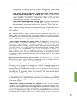 Tujuan 7. Memastikan Kelestarian Lingkungan Hidup




       sembarangan, pola penggunaan air minum dari sungai, serta lahan perumahan yang tidak teratur.
       Perilaku tersebut ikut mempengaruhi kualitas dan kuantitas air minum di perkotaan.
   yy Kelima, masalah kemiskinan yang diderita penduduk turut menjadi penyebab rendahnya
      kemampuan penduduk untuk mengakses air minum yang layak. Sebaliknya, cakupan penyediaan
      air minum layak yang rendah mengakibatkan masyarakat miskin membayar mahal untuk mendapatkan
      air minum layak tersebut. Masyarakat miskin membayar hingga 20 persen dari pendapatan mereka
      untuk mendapatkan air minum layak (Studi Waspola, 2006).
   yy Keenam, lemahnya kemampuan manajerial operator air minum. Hal ini berdampak pada stagnasi
      produksi air minum perpipaan dalam kurun waktu 1992-2002, masih tingginya angka kebocoran,
      serta kualitas, kuantitas, dan kontinuitas pelayanan masih di bawah standar air minum yang sehat.

Persoalan air minum mempunyai kecenderungan dan tantangan yang kritis. Air minum merupakan konsumsi
yang vital bagi kehidupan, Namun demikian, permintaannya masih belum seimbang dengan produksi dan
fasilitas penyediaan.

Melihat pencapaian target MDGs khususnya bidang air minum yang masih stagnan, beberapa upaya harus
dilakukan dengan serius. Upaya yang diperlukan ini berlandaskan pada pilar-pilar peningkatan pengetahuan
akan penyediaan air minum, kerjasama para pemangku kepentingan, pengembangan kemampuan masyarakat
lokal dalam penyediaan air minum, serta konservasi sumber air baku.

Penguatan peraturan perundangan serta kebijakan mengenai air minum. Saat ini telah diterbitkan UU
Nomor 7 Tahun 2004 tentang Sumber Daya Air (SDA). Dalam undang-undang ini dijelaskan pengaturan sumber
daya air dari hulu hingga hilir. Sebagai turunan UU SDA ini, dikeluarkan PP Nomor 16 Tahun 2005 Tentang
Sistem Penyediaan Air Minum. Selanjutnya, dalam pelaksanaannya telah dirumuskan Kebijaksanaan Nasional
Pembangunan Air Minum dan Penyehatan Lingkungan berbasis masyarakat, termasuk di antaranya Peraturan
Menteri Pekerjaan Umum No.20/PRT/M/2006 tentang Kebijakan dan Strategi Nasional Pengembangan
Sistem Penyediaan Air Minum (KSNP-SPAM) sebagai rujukan strategis dalam penyediaan air minum yang
efektif dan berkesinambungan. Diharapkan, melalui mekanisme insentif dan disinsentif dalam peraturan
perundangan ini, pencapaian tujuan MDGs menjadi lebih terpacu serta laju perusakan atas sumber daya air
menjadi lebih berkurang.

Penguatan kelembagaan penyelenggara penyediaan air minum. Hal ini dimaksudkan untuk meningkatkan
kualitas manajemen operator air minum sehingga penyelenggaraannya menjadi lebih efektif dan efisien serta
tepat sasaran kepada masyarakat miskin, sesuai dengan amanat MDGs.

Kerjasama para pemangku kepentingan. Dari sisi pemerintahan, terdapat banyak institusi yang terlibat dalam
penyediaan air minum di masyarakat. Selain itu, sifat air yang lintaswilayah menyebabkan pengaturannya pun
menjadi tanggung jawab banyak pemerintah daerah, baik provinsi maupun kabupaten/kota. Oleh karena itu,
koordinasi dan kerjasama dalam kesetaraan menjadi kata kunci dalam pelibatan para pemangku kepentingan
tersebut. Selanjutnya, peran swasta dalam penyediaan air minum juga perlu ditingkatkan, baik di perkotaan
maupun perdesaan, baik dalam lingkup Corporate Social Responsibility (CSR) maupun kemitraan swasta di
sektor publik (Public Private Partnership).

Penguatan sistem informasi manajemen, termasuk di dalamnya adalah pendataan. Hal ini menjadi bagian
tak terpisahkan dalam kegiatan perencanaan hingga monitoring dan evaluasi program. Selain itu, pendataan
yang kuat akan mengurangi tumpang tindih antarprogram serta membantu identifikasi wilayah/penduduk yang
kurang akses air minumnya.

Advokasi mengenai penggunaan air minum yang sehat di masyarakat, termasuk di dalamnya adalah cara
penyimpanan, merebus, menyajikan, serta pengolahan untuk kegiatan domestik lainnya. Advokasi ini penting
karena penyakit dengan perantaraan air (waterborn disease) tidak hanya disebabkan oleh sumber air minumnya
melainkan juga karena perlakuan terhadap air tersebut di tingkat rumah tangga itu sendiri. Oleh karena itu,
advokasi di sini lebih diarahkan pada peningkatan pengetahuan masyarakat mengenai air minum dan pola
penggunaannya. Selain itu, advokasi tentang air minum juga perlu dilakukan terhadap seluruh pemangku


                                                                                                                             91
 