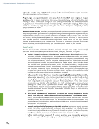 LAPORAN PERKEMBANGAN PENCAPAIAN MDGs INDONESIA 2007




                               kepentingan sebagai wujud tanggung jawab bersama. Dengan demikian, diharapkan muncul pemihakan
                               dalam prioritas program serta pembiayaan.

                               Pengembangan kemampuan masyarakat dalam penyediaan air minum baik dalam pengolahan maupun
                               pembiayaan. Hal ini sesuai dengan prinsip bahwasanya masyarakatlah yang paling tahu kebutuhan dan
                               kemampuan mereka sendiri. Selain meringankan beban pembiayaan Pemerintah, dari pembelajaran selama
                               ini, penyediaan air minum oleh masyarakat menempati peringkat keberlanjutan yang tinggi. Kata kuncinya
                               adalah rasa memiliki yang tinggi di masyarakat, yakni ketika mereka ditempatkan sebagai subyek dalam
                               penyediaan air minum tersebut.

                               Konservasi sumber air baku, termasuk di dalamnya pengelolaan limbah industri maupun domestik. Upaya ini
                               meliputi pengaturan tata guna lahan berupa pengembalian fungsi lahan sebagai daerah tangkapan air hujan
                               serta penanaman hutan yang gundul. Selain itu, perlu dilakukan perbaikan badan air (sungai, danau, rawa, dan
                               situ/embung) melalui pengawasan yang ketat atas buangan limbah industri. Selanjutnya, di tingkat domestik
                               perlu dilakukan perbaikan sarana sanitasi seperti tangki septik, saluran limbah cuci dan dapur, saluran
                               drainase, serta sampah padat. Hal ini dilakukan untuk melindungi 40 persen lebih masyarakat pengguna air
                               minum dari sumber non-perpipaan terlindungi agar tetap mendapatkan kualitas air yang memadai.

                               Sanitasi Dasar
                               Berkaitan dengan masalah sanitasi dasar, terdapat beberapa tantangan dalam rangka mencapai target
                               penurunan proporsi penduduk tanpa akses fasilitas sanitasi dasar yang layak pada 2015, yaitu:
                                   yy Pertama, pengetahuan penduduk tentang kualitas lingkungan yang masih rendah. Masyarakat,
                                      terutama di perdesaan, kurang memahami pentingnya sanitasi bagi kesehatan mereka. Hal ini salah
                                      satunya dikarenakan rendahnya pengetahuan mereka. Kondisi ini menyebabkan banyak jamban yang
                                      tidak digunakan sebagaimana mestinya. Rendahnya tingkat kesadaran juga menyebabkan pelayanan
                                      sarana sanitasi yang terbangun tidak dapat berkelanjutan. Banyak fasilitas mandi-cuci-kakus (MCK)
                                      yang dibangun tetapi tidak dapat dimanfaatkan dengan baik, bahkan terabaikan. Pengetahuan dan
                                      kesadaran masyarakat, jajaran eksekutif, jajaran legislatif, dan pelaku dunia usaha harus ditingkatkan,
                                      agar memahami bahwasanya sanitasi berkaitan erat dengan kualitas hidup. Bila masyarakat telah
                                      menyadari pentingnya sanitasi, khususnya berkaitan dengan kesehatan dan produktivitas, maka
                                      kebutuhan terhadap prasarana dan sarana sanitasi akan meningkat.
                                   yy Kedua, persoalan sanitasi dasar bukan merupakan isu penting bagi kalangan politisi, pemerintah,
                                      bahkan dunia usaha. Mereka belum memahami pentingnya memberikan perhatian kepada sanitasi
                                      dasar yang layak dan sehat. Masalah kesehatan lingkungan tampaknya dipandang sebagai ”isu aneh”
                                      untuk diangkat pada level pengambilan keputusan. Rendahnya perhatian mereka pada masalah
                                      sanitasi dasar yang layak dan sehat digambarkan dari masih sedikitnya anggaran pendanaan untuk
                                      pembangunan sanitasi dasar. Kepedulian dan kepekaan lebih tinggi dari kalangan pengambil
                                      keputusan bahwa masalah sanitasi sangat erat kaitannya dengan peningkatan kualitas hidup dan
                                      kesehatan masyarakat, terutama masyarakat miskin baik di perdesaan maupun di perkotaan, amat
                                      diperlukan di masa depan.
                                   yy Ketiga, belum adanya kebijakan komprehensif lintassektor yang berupaya menyediakan fasilitas
                                      sanitasi dasar yang layak dan sehat menyebabkan penanganan masalah sanitasi kurang diatasi.
                                      Di masa depan, upaya peningkatan kualitas sarana sanitasi harus menjadi perhatian serius. Perhatian
                                      ini diberikan dalam bentuk penyediaan dana dan pendampingan dalam pembangunan sarana yang
                                      memenuhi kriteria teknis dan standar kesehatan yang ditetapkan tetapi sekaligus mudah dioperasikan
                                      dan dipelihara oleh masyarakat.
                                   yy Keempat, rendahnya kualitas bangunan tangki septik di perkotaan. Keterbatasan lahan di perkotaan
                                      semakin menyulitkan banyak pihak untuk membangun sistem pengolahan tinja individual dengan
                                      menggunakan tangki septik yang memenuhi syarat. Tangki septik yang buruk menyebabkan kebocoran
                                      sehingga meningkatkan pencemaran terhadap sumber air minum dari sumur/pompa.
                                   yy Kelima, masih rendahnya masyarakat di kawasan perkotaan yang mendapatkan pelayanan
                                      sistem pembuangan air limbah (sewerage system). Hal ini disebabkan laju pertumbuhan penduduk


    92
 