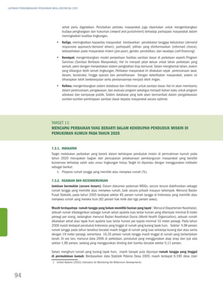 LAPORAN PERKEMBANGAN PENCAPAIAN MDGs INDONESIA 2007




                                        sehat perlu digalakkan. Perubahan perilaku masyarakat juga diperlukan untuk mengembangkan
                                        budaya penghargaan dan hukuman (reward and punishment) terhadap partisipasi masyarakat dalam
                                        meningkatkan kualitas lingkungan.
                                   yy Ketiga, meningkatkan kapasitas masyarakat berdasarkan pendekatan tanggap kebutuhan (demand
                                      responsive approach/demand driven), partisipatif, pilihan yang diinformasikan (informed choice),
                                      keberpihakan pada masyarakat miskin (pro-poor), gender, pendidikan, dan swadaya (self-financing)
                                   yy Keempat, mengembangkan model penyediaan fasilitas sanitasi dasar di perkotaan seperti Program
                                      Sanimas (Sanitasi Berbasis Masyarakat). Hal ini menjadi jalan keluar untuk lahan perkotaan yang
                                      sempit, yakni dengan menyediakan sistem pengolahan tinja komunal. Selain menghemat lahan, sistem
                                      yang dibangun lebih ramah lingkungan. Pelibatan masyarakat ini dilakukan sejak perencanaan awal,
                                      desain, konstruksi, hingga operasi dan pemeliharaan Dengan keterlibatan masyarakat, sistem ini
                                      diharapkan lebih berkelanjutan serta pendanaannya menjadi lebih ringan.
                                   yy Kelima, mengembangkan sistem database dan informasi untuk sanitasi dasar. Hal ini akan membantu
                                      dalam perencanaan, pengawasan, dan evaluasi program sekaligus menjadi bahan baku untuk program
                                      advokasi dan kampanye publik. Sistem database yang baik akan bermanfaat dalam pengalokasian
                                      sumber-sumber pembiayaan sanitasi dasar kepada masyarakat secara optimal.




                               Target 11:
                               Mencapai perbaikan yang berarti dalam kehidupan penduduk miskin di
                               pemukiman kumuh pada tahun 2020


                               7.3.1. Indikator
                               Target melakukan perbaikan yang berarti dalam kehidupan penduduk miskin di permukiman kumuh pada
                               tahun 2020 merupakan bagian dari pencapaian pelaksanaan pembangunan masyarakat yang bersifat
                               konservasi terhadap salah satu unsur lingkungan hidup. Target ini dipantau dengan menggunakan indikator
                               sebagai berikut:
                                   1.	Proporsi rumah tangga yang memiliki atau menyewa rumah (%).

                               7.3.2. Keadaan dan Kecenderungan
                               Jaminan bermukim (secure tenure). Dalam dokumen pedoman MDGs, secure tenure didefinisikan sebagai
                               rumah tangga yang memiliki atau menyewa rumah, baik secara pribadi maupun kelompok. Menurut Badan
                               Pusat Statistik, pada tahun 2005 terdapat sekitar 85 persen rumah tangga di Indonesia yang memiliki atau
                               menyewa rumah yang mereka huni (82 persen hak milik dan tiga persen sewa).

                               Masih terdapatnya rumah tangga yang belum memiliki hunian yang layak1. Menurut Departemen Kesehatan,
                               sebuah rumah dikategorikan sebagai rumah sehat apabila luas lantai hunian yang ditempati minimal 8 meter
                               persegi per orang, sedangkan menurut Badan Kesehatan Dunia (World Health Organization), sebuah rumah
                               dikatakan sehat atau layak huni apabila luas lantai hunian per kapita minimal 10 meter persegi. Pada tahun
                               2006 masih terdapat penduduk Indonesia yang tinggal di rumah yang kurang layak huni. Sekitar 4,98 persen
                               rumah tangga pada tahun tersebut tercatat masih tinggal di rumah yang luas lantainya kurang dari atau sama
                               dengan 19 meter persegi, sementara 16,35 persen rumah tangga masih tinggal di rumah yang berlantaikan
                               tanah. Di sisi lain, menurut data 2006 di perkotaan, penduduk yang menggunakan atap sirap dan ijuk ada
                               sekitar 1,98 persen, sedang yang menggunakan dinding dari bambu tercatat sekitar 5,11 persen.

                               Selain menghuni rumah yang kurang layak huni, masih banyak pula dijumpai rumah tangga yang tinggal
                               di permukiman kumuh. Berdasarkan data Statistik Potensi Desa 2005, masih terdapat 6.190 desa (dari
                                1	United Nations (2003), Indicators for Monitoring the Millennium Developments.



    94
 
