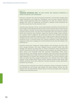 LAPORAN PERKEMBANGAN PENCAPAIAN MDGs INDONESIA 2007




                                   Kotak 7.2
                                   Pandangan Masyarakat Sipil: Apa yang Kurang dari Kebijakan Pemerintah di
                                   Bidang Perumahan dan Permukiman?

                                   Pada saat ini, kebutuhan akan perumahan sebanyak kurang lebih 7 juta dan bakal meningkat seiring
                                   dengan bertambahnya rumah tangga baru. Pembangunan rumah tak mampu memenuhi kebutuhan
                                   tersebut, apalagi pengembang swasta lebih mengutamakan real estate dan apartemen yang sulit
                                   dijangkau kaum miskin. Tak mengherankan bila kemudian di perkotaan tumbuh pemukimaan dan
                                   perumahan yang tak layak huni atau perumahan kumuh.

                                   Perumahan kumuh ditemukan di hampir semua wilayah perkotaan di Indonesia. Tidak ditemukan data
                                   akurat mengenai jumlah lingkungan permukiman kumuh di seluruh Indonesia. Namun hampir di seluruh
                                   wilayah perkotaan di Indonesia memiliki sangat banyak kantong wilayah permukiman kumuh. Mereka
                                   merupakan kelompok termiskin yang tidak pernah diperhitungkan dalam data statistik di Indonesia.
                                   Mereka tidak memperoleh akses pendidikan, sangat rentan terhadap berbagai masalah kesehatan,
                                   dan senantiasa terancam penggusuran oleh proyek-proyek investasi. Hal ini disebabkan oleh stigma
                                   yang dilekatkan pada masyarakat: pemukiman kumuh sebagai penduduk ilegal atau penduduk liar,
                                   sehingga pemerintah daerah merasa tidak berkewajiban untuk mengurus upaya perbaikan lingkungan
                                   permukiman kumuh ini. Pemerintah daerah justru melakukan pembersihan melalui berbagai bentuk
                                   penggusuran, dengan alasan menggangu dan merusak keindahan kota atau lahan akan dibangun untuk
                                   kepentingan lain.

                                   Pemerintah memang telah mengeluarkan berbagai kebijakan untuk membangun perumahan rakyat.
                                   Namun berbagai persyaratan untuk dapat mengakses bantuan perumahan tersebut tetap tidak
                                   terjangkau oleh kelompok yang paling miskin ini. Pertama, permasalahan sulitnya memperoleh KTP.
                                   Tanpa KTP masyarakat tidak akan dapat mengajukan bantuan pengadaan atau perbaikan perumahan.
                                             ,
                                   Kedua, bantuan untuk memperoleh kredit mikro perumahan mensyarakatkan adanya jaminan
                                   (berupa barang atau surat berharga) sementara masyarakat miskin tidak memiliki harta yang dapat
                                   dipergunakan sebagai jaminan. Ketiga, diterima atau tidaknya pengajuan kredit selalu didasarkan pada
                                   tingkat penghasilan dan kestabilan kerja. Masyarakat yang miskin, yang memiliki pendapatan sangat
                                   rendah dan bekerja tidak tetap, diragukan kemampuannya untuk membayar cicilan kredit sehingga
                                   pengajuan mereka seringkali ditolak. Dengan demikian, kebijakan Pemerintah terkait dengan upaya
                                   perbaikan permukiman kumuh belum sepenuhnya merupakan penyelesaian masalah bagi perbaikan
                                   pemukiman kumuh tersebut.

                                   Di bidang persewaan, Pemerintah sama sekali tak menyentuhnya. Bidang ini kebanyakan diusahakan
                                   oleh perorangan dan amat terbatas sekali dilakukan oleh swasta. Akibatnya, informasi atau data
                                   mengenai hal ini sulit sekali diperoleh. Padahal, bidang ini amat besar peluangnya dalam mengurangi
                                   kantong (enclave) pemukiman kumuh.




    98
 