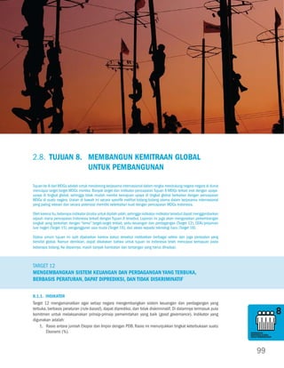 Tujuan 8.Tujuan 7. Memastikan Kelestarian Lingkungan Hidup
                                                                                                                           Membangun Kemitraan Global untuk Pembangunan




MENANGGULANGI                                                                                                                                                MENANGGULANGI
KEMISKINAN                                                                                                                                                   KEMISKINAN
DAN KELAPARAN                                                                                                                                                DAN KELAPARAN




MENcAPAI                                                                                                                                                     MENcAPAI
PENDIDIKAN DASAR                                                                                                                                             PENDIDIKAN DASAR
UNtUK SEMUA                                                                                                                                                  UNtUK SEMUA




MENDORONG                                                                                                                                                    MENDORONG
KESEtARAAN GENDER                                                                                                                                            KESEtARAAN GENDER
DAN PEMBERDAYAAN                                                                                                                                             DAN PEMBERDAYAAN
PEREMPUAN                                                                                                                                                    PEREMPUAN




                         2.8. Tujuan 8.	 Membangun Kemitraan Global
                                         untuk Pembangunan
MENURUNKAN                                                                                                                                                   MENURUNKAN
KEMAtIAN ANAK                                                                                                                                                KEMAtIAN ANAK


                         Tujuan ke-8 dari MDGs adalah untuk mendorong kerjasama internasional dalam rangka mendukung negara-negara di dunia
                         mencapai target-target MDGs mereka. Banyak target dan indikator pencapaian Tujuan 8 MDGs terkait erat dengan upaya-
                         upaya di tingkat global, sehingga tidak mudah menilai kemajuan upaya di tingkat global berkaitan dengan pencapaian
                         MDGs di suatu negara. Uraian di bawah ini secara spesifik melihat bidang-bidang utama dalam kerjasama internasional
                         yang paling relevan dan secara potensial memiliki keterkaitan kuat dengan pencapaian MDGs Indonesia.

MENINGKAtKAN
                         Oleh karena itu, beberapa indikator dicoba untuk dipilah-pilah, sehingga indikator-indikator tersebut dapat menggambarkan           MENINGKAtKAN
KESEHAtAN IBU            sejauh mana pencapaian Indonesia terkait dengan Tujuan 8 tersebut. Laporan ini juga akan menguraikan perkembangan                   KESEHAtAN IBU

                         singkat yang berkaitan dengan “tema” target-target terkait, yaitu keuangan dan perdagangan (Target 12), ODA/pinjaman
                         luar negeri (Target 15), pengangguran usia muda (Target 16), dan akses kepada teknologi baru (Target 18).

                         Status umum tujuan ini sulit dijabarkan karena status tersebut melibatkan berbagai sektor dan juga persoalan yang
                         bersifat global. Namun demikian, dapat dikatakan bahwa untuk tujuan ini Indonesia telah mencapai kemajuan pada
                         beberapa bidang. Ke depannya, masih banyak hambatan dan tantangan yang harus dihadapi.
MEMERANGI HIV/AIDS,                                                                                                                                          MEMERANGI HIV/AIDS,
MALARIA, DAN PENYAKIt                                                                                                                                        MALARIA, DAN PENYAKIt
MENULAR LAINNYA                                                                                                                                              MENULAR LAINNYA


                         Target 12
                         Mengembangkan sistem keuangan dan perdagangan yang terbuka,
                         berbasis peraturan, dapat diprediksi, dan tidak diskriminatif

MEMAStIKAN KELEStARIAN
LINGKUNGAN HIDUP         8.1.1. Indikator                                                                                                                    MEMAStIKAN KELEStARIAN
                                                                                                                                                             LINGKUNGAN HIDUP

                         Target 12 mengamanatkan agar setiap negara mengembangkan sistem keuangan dan perdagangan yang
                         terbuka, berbasis peraturan (rule-based), dapat diprediksi, dan tidak diskriminatif. Di dalamnya termasuk pula
                         komitmen untuk melaksanakan prinsip-prinsip pemerintahan yang baik (good governance). Indikator yang
                         digunakan adalah:
                             1.	Rasio antara jumlah Ekspor dan Impor dengan PDB. Rasio ini menunjukkan tingkat keterbukaan suatu
MEMBANGUN                        Ekonomi (%).                                                                                                                MEMBANGUN
KEMItRAAN GLOBAL                                                                                                                                             KEMItRAAN GLOBAL
UNtUK PEMBANGUNAN                                                                                                                                            UNtUK PEMBANGUNAN




                                                                                                                                                                  99
 