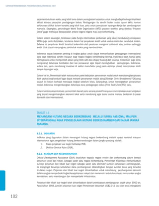 LAPORAN PERKEMBANGAN PENCAPAIAN MDGs INDONESIA 2007




                               saja membutuhkan waktu yang lebih lama dalam peningkatan kapasitas untuk menghadapi berbagai implikasi
                               akibat adanya perjanjian perdagangan bebas. Perdagangan itu sendiri bukan suatu tujuan akhir, namun
                               seharusnya dilihat dalam konteks yang lebih luas, yaitu untuk penciptaan lapangan kerja dan pembangunan
                               manusia. Sayangnya, perundingan World Trade Organization (WTO) putaran terakhir, yang disebut “Putaran
                               Doha” gagal mencapai kesepakatan antara negara-negara maju dan berkembang.

                               Dalam sistem keuangan, terobosan pada fungsi intermediasi perbankan yang akan mendukung pencapaian
                               MDGs juga perlu diciptakan, terutama dalam hal penyaluran kredit untuk usaha mikro dan penduduk miskin.
                               Selama ini penyaluran kredit tersebut terkendala oleh peraturan mengenai collateral atau jaminan sehingga
                               kredit tidak dapat menjangkau penduduk miskin yang membutuhkan.

                               Indonesia dapat berperan penting di tingkat global untuk dapat memanfaatkan perdagangan internasional
                               baik bagi Indonesia sendiri maupun bagi negara-negara berkembang lainnya. Indonesia tidak hanya perlu
                               bernegosiasi untuk memperoleh akses yang lebih adil atas ekspor barang dan jasanya, melainkan juga perlu
                               mengurangi beberapa hambatan dari sisi penawaran agar dapat meningkatkan perdagangan. Indonesia,
                               antara lain, perlu mendorong investasi di sektor manufaktur yang pada akhirnya dapat menciptakan lebih
                               banyak lapangan kerja.

                               Dalam hal ini, Pemerintah telah meluncurkan paket kebijakan penanaman modal untuk mendorong terciptanya
                               iklim usaha yang kondusif agar dapat menarik penanaman modal asing (Foreign Direct Investment/FDI) yang
                               sejauh ini belum berhasil mencapai tingkat sebelum krisis. Selanjutnya, untuk meningkatkan penanaman
                               modal, Indonesia mengembangkan beberapa zona perdagangan bebas (Free Trade Zone/FTZ) baru.

                               Dalam konteks desentralisasi, pemerintah daerah perlu secara proaktif menyusun dan melaksanakan kebijakan
                               yang dapat mengembangkan ekonomi lokal serta mendorong agar dunia usaha mampu berkiprah di pasar
                               domestik dan internasional.




                               Target 15
                               Menangani hutang negara berkembang melalui upaya nasional maupun
                               internasional agar pengelolaan hutang berkesinambungan dalam jangka
                               panjang.


                               8.2.1. Indikator
                               Indikator yang digunakan dalam menangani hutang negara berkembang melalui upaya nasional maupun
                               internasional agar pengelolaan hutang berkesinambungan dalam jangka panjang adalah:
                                   1.		Rasio pinjaman luar negeri terhadap PDB.
                                   2.		 Debt-to-Service Ratio (DSR).

                               8.2.2. Keadaan dan Kecenderungan
                               Official Development Assistance (ODA) disalurkan kepada negara miskin dan berkembang dalam bentuk
                               pinjaman lunak dan hibah. Sebagai salah satu negara berkembang, Pemerintah Indonesia memanfaatkan
                               sumber pinjaman dan hibah luar negeri sebagai salah satu alternatif sumber pendanaan pembangunan.
                               Ini mengingat besarnya kebutuhan dana pembangunan dibandingkan dengan sumber dana yang tersedia
                               di dalam negeri. Pinjaman dan hibah luar negeri dimanfaatkan untuk mendukung pembangunan ekonomi
                               dalam rangka memperbaiki tingkat kesejahteraan rakyat dan memenuhi kebutuhan dasar, menurunkan angka
                               kemiskinan, serta membangun dan memperbaiki infrastruktur.

                               Pinjaman dan hibah luar negeri telah dimanfaatkan dalam pembiayaan pembangunan sejak tahun 1960-an.
                               Pada tahun 1966, jumlah pinjaman luar negeri Pemerintah berjumlah US$2.015 juta dan terus mengalami



    102
 