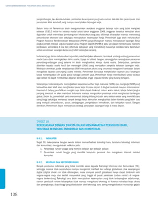 LAPORAN PERKEMBANGAN PENCAPAIAN MDGs INDONESIA 2007




                               pengembangan jiwa kewirausahaan, pemberian kesempatan yang sama antara laki-laki dan perempuan, dan
                               penciptaan iklim kondusif yang mampu menciptakan lapangan kerja.

                               Belum lama ini Pemerintah telah mengumumkan realokasi anggaran belanja rutin yang tidak mengikat
                               sebesar US$3,3 miliar ke belanja modal untuk tahun anggaran 2008. Anggaran tersebut kemudian akan
                               digunakan untuk membiayai pembangunan infrastruktur yang pada akhirnya diharapkan mampu mendorong
                               pertumbuhan ekonomi dan sekaligus menciptakan kesempatan kerja. Pemerintah juga telah meluncurkan
                               Program Nasional Pemberdayaan Masyarakat (PNPM) yang diharapkan mampu menciptakan lapangan kerja
                               jangka pendek melalui kegiatan padat karya. Program seperti PNPM di satu sisi dapat menstimulasi ekonomi
                               perdesaan, sementara di sisi lain reformasi kebijakan yang mendorong masuknya investasi baru diperlukan
                               untuk penciptaan lapangan kerja yang lebih berjangka panjang.

                               Indonesia juga telah meluncurkan sejumlah paket kebijakan ekonomi, termasuk undang-undang penanaman
                               modal baru demi meningkatkan iklim usaha. Upaya ini diikuti dengan penangguhan serangkaian peraturan
                               perundang-undangan yang selama ini telah menghambat kinerja dunia usaha. Selanjutnya, perhatian
                               diberikan kepada usaha kecil dan menengah (UKM) yang merupakan penyedia terbesar lapangan kerja.
                               Meskipun demikian, pada kenyataannya UKM merupakan pihak yang umumnya mengalami hambatan dalam
                               mengakses layanan penunjang usaha mereka. Pemerintah berupaya menyediakan layanan jasa keuangan
                               tanpa menempatkan diri pada posisi sebagai pemberi jasa. Pemerintah hanya memfasilitasi sektor swasta
                               agar sektor ini dapat memberikan layanan berkualitas tinggi kepada mereka yang kurang terlayani.

                               Selanjutnya, Indonesia perlu meningkatkan kapasitas sumber daya manusia (SDM)-nya, mengingat SDM yang
                               berkualitas akan lebih siap menghadapi pasar kerja di masa depan di tingkat nasional maupun internasional.
                               Investasi di bidang pendidikan mungkin saja tidak dapat dinikmati dalam waktu dekat, tetapi dalam jangka
                               panjang investasi ini akan membuat Indonesia mampu menguatkan posisinya untuk menghadapi tantangan
                               global. Selain itu, pemerintah perlu mencermati bidang-bidang industri serta sektor-sektor yang memiliki daya
                               saing tinggi sekaligus menyerap banyak tenaga kerja, kemudian mengkajinya dalam konteks yang lebih luas
                               yang meliputi pertumbuhan, pasar, perdagangan, pengentasan kemiskinan, dan kebijakan sosial. Dengan
                               demikian, Pemerintah dapat memperluas strategi penciptaan lapangan kerja di masa depan.




                               Target 18
                               Bekerjasama dengan swasta dalam memanfaatkan teknologi baru,
                               terutama teknologi informasi dan komunikasi.


                               8.4.1.	 Indikator
                               Target 18, bekerjasama dengan swasta dalam memanfaatkan teknologi baru, terutama teknologi informasi
                               dan komunikasi, menggunakan indikator yaitu:
                                   1.	Persentase rumah tangga yang memiliki telepon dan telepon selular;
                                   2.	Persentase rumah tangga yang memiliki komputer personal dan mengakses internet melalui
                                       komputer.

                               8.4.2.	 Keadaan dan Kecenderungan
                               Banyak penduduk Indonesia yang tidak memiliki akses kepada Teknologi Informasi dan Komunikasi (TIK),
                               sehingga mereka tidak sepenuhnya mampu mengambil manfaat dari adanya globalisasi. Jika kesenjangan
                               digital (digital divide) ini tidak dihilangkan, maka dampak positif globalisasi hanya dapat dinikmati oleh
                               negara-negara maju dan sedikit masyarakat yang tinggal di pusat perkotaan (urban center) di negara-
                               negara berkembang. Teknologi baru telah menciptakan kesempatan yang tidak terbayangkan sebelumnya,
                               namun penduduk miskin kebanyakan tidak mampu mengakses teknologi ini karena mahalnya biaya akses
                               dan perangkatnya. Biaya tinggi yang disebabkan oleh teknologi baru sering mengakibatkan munculnya gejala



    108
 