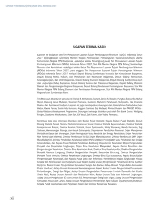 LAPORAN PERKEMBANGAN PENCAPAIAN MDGs INDONESIA 2007




                                                                      Ucapan Terima Kasih

                               Laporan ini disiapkan oleh Tim Penyusunan Laporan Tujuan Pembangunan Milenium (MDGs) Indonesia Tahun
                               2007 beranggotakan Sekretaris Menteri Negara Perencanaan Pembangunan Nasional/Sekretaris Utama
                               Kementerian Negara PPN/Bappenas –sekaligus selaku Penanggung-jawab Tim Penyusunan Laporan Tujuan
                               Pembangunan Milenium (MDGs) Indonesia Tahun 2007, Staf Ahli Menteri Negara PPN Bidang Sumberdaya
                               Manusia dan Kemiskinan –sekaligus selaku Ketua Tim Penyusunan Laporan Tujuan Pembangunan Milenium
                               (MDGs) Indonesia Tahun 2007, para anggota Tim Penyusunan Laporan Tujuan Pembangunan Milenium
                               (MDGs) Indonesia Tahun 2007 meliputi Deputi Bidang Sumberdaya Manusia dan Kebudayaan Bappenas,
                               Deputi Bidang Politik, Hukum, dan Pertahanan dan Keamanan Bappenas, Deputi Bidang Kemiskinan,
                               Ketenagakerjaan, dan UKM Bappenas, Deputi Bidang Ekonomi Bappenas, Deputi Bidang Sumberdaya Alam
                               dan Lingkungan Hidup Bappenas, Deputi Bidang Sarana dan Prasarana Bappenas, Deputi Bidang Otonomi
                               Daerah dan Pengembangan Regional Bappenas, Deputi Bidang Pendanaan Pembangunan Bappenas, Staf Ahli
                               Menteri Negara PPN Bidang Ekonomi dan Pembiayaan Pembangunan, Staf Ahli Menteri Negara PPN Bidang
                               Regional dan Sumberdaya Alam.

                               Tim Penyusun dibantu tim penulis inti: Randy R. Wrihatnolo, Suharti, Lenny N. Rosalin, Pungkas Bahjuri Ali, Nizhar
                               Marizi, Dadang Jainal Mutaqin, Yoserizal Pramana, Gustomi, Mahatmi Parwitasari, Muhyiddin, Eka Chandra
                               Buana, dan Kurniawan Yusdjam. Laporan ini juga mendapatkan dukungan dari Abdurrahman Syebubakar, Ivan
                               Hadar, Owais Parray, Susilo Ady Kuncoro, Anggoro Santoso Edy Widayat, Ahmad Husein dari TARGET MDGs -
                               United Nations Development Programme. Dukungan berharga diberikan pula oleh Tim Bank Dunia: Wolfgang
                               Fengler, Soekarno Wirokartono, Ellen Tan, Elif Yavuf, Zaki Fahmi, dan Yudha Permana.

                               Kontribusi data dan informasi diberikan oleh Badan Pusat Statistik: Kepala Badan Pusat Statistik, Deputi
                               Bidang Statistik Sosial, Direktur Statistik Ketahanan Sosial, Direktur Statistik Kependudukan, Direktur Statistik
                               Kesejahteraan Rakyat, Direktur Analisis Statistik, Ibram Syahboedin, Meity Trisnowaty, Wendy Hartando, Togi
                               Siahaan, Hamonangan Ritonga, dan Kecuk Suharyanto; Departemen Pendidikan Nasional: Dirjen Manajemen
                               Pendidikan Dasar dan Menengah, Dirjen Peningkatan Mutu Pendidik dan Tenaga Pendidikan, Dirjen Pendidikan
                               Non Formal dan Informal, Direktur Pembinaan TK/SD Ditjen Mandikdasmen, Direktur Pembinaan SMP Ditjen
                               Mandikdasmen, Direktur Pendidikan Kesetaraan Ditjen PNFI, Setditjen Peningkatan Mutu Pendidikan dan Tenaga
                               Kependidikan, dan Kepala Pusat Statistik Pendidikan Balitbang; Departemen Kesehatan: Dirjen Pengendalian
                               Penyakit dan Penyehatan Lingkungan, Dirjen Bina Kesehatan Masyarakat, Kepala Badan Penelitian dan
                               Pengembangan Kesehatan, Direktur Bina Kesehatan Anak, Direktur Bina Kesehatan Ibu, Direktur Pengendalian
                               Penyakit Menular Langsung, Direktur Pengendalian Penyakit Bersumber Binatang, Direktur Pengendalian
                               Penyakit Tidak Menular, Direktur Penyehatan Lingkungan, Direktur Bina Gizi Masyarakat, Kepala Pusat Kajian
                               Pengembangan Kesehatan, dan Kepala Pusat Data dan Informasi; Kementerian Negara Lingkungan Hidup:
                               Kepala Biro Perencanaan dan Kerjasama Luar Negeri; Asdep Urusan Pengendalian Pencemaran Emisi Sumber
                               Bergerak; Asdep Urusan Pengendalian Kerusakan Sungai dan Danau; Asdep Urusan Pengendalian Kerusakan
                               Pesisir dan Laut; Asdep Urusan Konservasi Keanekaragaman Hayati; Asdep Urusan Pengendalian Pencemaran
                               Pertambangan, Energi dan Migas; Asdep Urusan Pengendalian Pencemaran Limbah Domestik dan Usaha
                               Skala Kecil; Asdep Urusan Atmosfir dan Perubahan Iklim; Asdep Urusan Data dan Informasi Lingkungan;
                               Asdep Urusan Pengelolaan B3 dan Limbah B3, Pertambangan Energi dan Migas; Asdep Urusan Pengendalian
                               Kerusakan Hutan dan Lahan; Asdep Urusan Pengendalian Pencemaran Agro Industri; Departemen Kehutanan:
                               Kepala Pusat Inventarisasi dan Perpetaan Hutan dan Direktur Konservasi Kawasan.




    xii
 