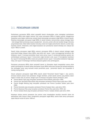 3.1. Pencapaian Umum

Pembahasan pencapaian MDGs dalam perspektif daerah dimaksudkan untuk melengkapi pembahasan
pencapaian MDGs pada tingkat nasional. Dari uraian pencapaian MDGs di tingkat nasional, sebagaimana
dipaparkan pada bagian sebelumnya, tampak terjadi kesenjangan pencapaian target MDGs di daerah-daerah.
Terjadinya kesenjangan pencapaian target MDGs di daerah tersebut mencerminkan adanya berbagai faktor
--baik sebagai faktor pendorong maupun penghambat – dari jenis, jumlah, sifat, dan karakter dengan intensitas
yang berbeda-beda. Faktor-faktor tersebut mencakup antara lain tingkat pertumbuhan ekonomi, sumber daya,
kapasitas daerah, infrastruktur, serta tingkat kesadaran dan pemahaman daerah terhadap arti, maksud dan
tujuan MDGs itu sendiri.

Seperti halnya pencapaian target MDGs nasional, pencapaian MDGs di daerah meliputi berbagai target
yang terkait dengan delapan tujuan MDGs, yang terdiri dari: tujuan 1 yaitu menanggulangi kemiskinan dan
kelaparan; tujuan 2 mencapai pendidikan dasar untuk semua; tujuan 3 mendorong kesetaraan gender dan
pemberdayaan perempuan; tujuan 4 menurunkan angka kematian anak; tujuan 5 meningkatkan kesehatan
ibu; tujuan 6 memerangi HIV/AIDS, malaria dan penyakit menular; tujuan 7 memastikan kelestarian lingkungan
hidup; dan tujuan 8 membangun kemitraan/kerjasama global untuk pembangunan.

Pemaparan pencapaian MDGs dalam perspektif daerah ini diharapkan dapat menyadarkan semua pihak
pelaku pembangunan di daerah bahwa pencapaian tujuan MDGs hanya akan tercapai jika terdapat kerjasama
dan pembagian peran yang memadai antara pemerintah pusat, pemerintah daerah, dan masyarakat di
masing-masing daerah.

Satuan pelaporan pencapaian target MDGs daerah adalah Pemerintah Daerah Tingkat 1 atau provinsi,
termasuk daerah provinsi hasil pemekaran. Dengan demikian, jumlah daerah provinsi yang dibahas dalam
bagian ini terdiri atas 33 provinsi, dengan tujuh di antaranya merupakan daerah pemekaran, yakni:
•	 Provinsi Maluku Utara yang merupakan pemekaran Provinsi Maluku pada tahun 1999;
•	 Provinsi Irian Jaya Barat/Papua Barat yang merupakan pemekaran Provinsi Papua pada tahun 1999;
•	 Provinsi Bangka Belitung yang merupakan pemekaran dari Provinsi Sumatera Selatan pada tahun
    2000;
•	 Provinsi Gorontalo yang merupakan pemekaran Provinsi Sulawesi Utara pada tahun 2001;
•	 Provinsi Kepulauan Riau yang merupakan pemekaran Provinsi Riau pada tahun 2002; dan
•	 Provinsi Sulawesi Barat yang merupakan pemekaran Provinsi Sulawesi Selatan pada tahun 2004.

Kenyataan adanya provinsi pemekaran dan provinsi induk menyebabkan kesulitan tersendiri dalam hal
ketersediaan data maupun dalam menganalisis pencapaian target MDGs, karena tidak semua pencapaian
dapat dilacak mundur ke tahun 1990-an.




                                                                                                                115
 