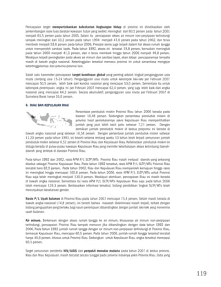 Pencapaian target mempertahankan kelestarian lingkungan hidup di provinsi ini diindikasikan oleh
perkembangan rasio luas daratan kawasan hutan yang sedikit meningkat dari 60,5 persen pada tahun 2001
menjadi 61,5 persen pada tahun 2005. Selain itu pencapaian akses air minum non-perpipaan terlindungi
tampak meningkat dari 33,2 persen pada tahun 1994 menjadi 47,0 persen pada tahun 2002, dan terus
membaik menjadi 53,6 persen pada tahun 2006. Prestasi sama juga terjadi dalam hal akses rumah tangga
untuk memperoleh sanitasi layak. Pada tahun 1992, akses ini tercatat 19,8 persen, kemudian meningkat
pada tahun 2000 menjadi 41,3 persen, dan n terus membaik hingga tahun 2006 menjadi 49,8 persen.
Meskipun terjadi peningkatan pada akses air minum dan sanitasi layak, akan tetapi pencapaiannya ternyata
masih di bawah angka nasional. Ketertinggalan tersebut memacu provinsi ini untuk senantiasa mengejar
ketertinggalannya dari provinsi-provinsi lain.

Salah satu barometer pencapaian target kemitraan global yang penting adalah tingkat pengangguran usia
muda (rentang usia 15-24 tahun). Pengangguran usia muda untuk kelompok laki-laki per Februari 2007
mencapai 50,5 persen, lebih baik dari kondisi nasional yang mencapai 53,0 persen. Sementara itu untuk
kelompok perempuan, angka ini per Februari 2007 mencapai 62,4 persen, yang juga lebih baik dari angka
nasional yang mencapai 64,2 persen. Secara akumulatif, pengangguran usia muda per Februari 2007 di
Sumatera Barat hanya 55,0 persen.

4. Riau dan Kepulauan Riau
                                      Persentase penduduk miskin Provinsi Riau tahun 2006 berada pada
                                      kisaran 10,48 persen. Sedangkan persentase penduduk miskin di
                                      provinsi hasil pemekarannya yakni Kepulauan Riau memperlihatkan
                                      jumlah yang jauh lebih kecil yaitu sebesar 7,21 persen. Dengan
                                      demikian jumlah penduduk miskin di kedua propvinsi ini berada di
bawah angka nasional yang sebesar 16,58 persen. Dengan persentase jumlah penduduk miskin sebesar
11,20 persen pada tahun 1993, ini berarti selama rentang waktu 13 tahun telah terjadi penurunan jumlah
penduduk miskin sebesar 0,52 persen di Provinsi Riau dan Kepulauan Riau. Keberadaan penduduk miskin ini
diduga berada di pulau-pulau kawasan Kepulauan Riau yang memiliki keterbatasan akses ketimbang daerah-
daerah yang terletak di daratan Provinsi Riau.

Pada tahun 1992 dan 2002, rasio APM P/L SLTP/MTs Provinsi Riau masih meliputi daerah yang sekarang
disebut sebagai Provinsi Kepulauan Riau. Pada tahun 1992 tersebut, rasio APM P/L SLTP/MTs Provinsi Riau
tercatat baru 82,5 persen. Pada tahun 2002, Riau dan Kepulauan Riau memperoleh kemajuan hingga rasio
ini meningkat hingga mencapai 100,8 persen. Pada tahun 2006, rasio APM P/L SLTP/MTs untuk Provinsi
Riau saja telah meningkat menjadi 130,0 persen. Meskipun demikian, pencapaian Riau ini masih berada
di bawah angka nasional. Sementara itu rasio APM P/L SLTP/MTs Kepulauan Riau saja pada tahun 2006
telah mencapai 129,3 persen. Berdasarkan informasi tersebut, bidang pendidikan tingkat SLTP/MTs telah
menunjukkan kesetaraan gender.

Rasio P/L Upah bulanan di Provinsi Riau pada tahun 2007 mencapai 73,4 persen. Selain masih berada di
bawah angka nasional (74,8 persen), ini berarti bahwa masalah diskriminasi masih terjadi, terkait dengan
bidang pengupahan yang berlaku bagi kaum perempuan dibandingkan dengan jumlah laki-laki yang menerima
upah bulanan.

Air minum. Berkenaan dengan akses rumah tangga ke air minum, khususnya air minum non-perpipaan
terlindungi, pencapaian Provinsi Riau tampak menurun jika dibandingkan dengan data tahun 1992 dan
2006. Pada tahun 1992 jumlah rumah tangga dengan air minum non-perpipaan terlindungi di Provinsi Riau,
termasuk Kepulauan Riau, mencapai 60,5 persen. Pada tahun 2006, jumlah rumah tangga tersebut tercatat
hanya 46,6 persen, khusus untuk Provinsi Riau. Sedangkan untuk Kepulauan Riau, angka tersebut mencapai
60,1 persen.

Target penurunan penderita HIV/AIDS dan penyakit menular malaria pada tahun 2007 di kedua provinsi,
Riau dan Riau Kepulauan, masih tercatat secara tunggal pada provinsi induknya yakni Provinsi Riau. Data yang




                                                                                                               119
 