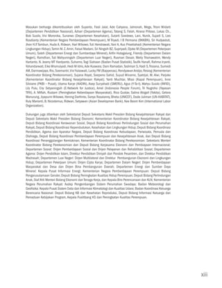 Masukan berharga dikontribusikan oleh Suyanto, Fasli Jalal, Ade Cahyana, Jahronah, Mega, Trisni Widarti
(Departemen Pendidikan Nasional), Azhari (Departemen Agama), Tatang S. Falah, Kirana Pritoso, Lukas Ch.,
Bob Susilo, Vivi Moronika, Sunarwo (Departemen Kesehatan), Sutarti Soedewo, Lani, Nunik, Sujadi S, Lies
Rosdianty (Kementerian Negara Pemberdayaan Perempuan), M Triyadi, I B Permana (BKKBN), Sri Hudyastuti,
Jhon H.P. Tambun, Huda A, Ridwan, Hari Wibowo, Tuti Hendrawati, Yani A, Kus Prisetiahadi (Kementerian Negara
Lingkungan Hidup), Tamin M. Z. Amin, Faisal Madani, Sri Ningsih BZ, Supriyadi, Djoko M (Departemen Pekerjaan
Umum), Saleh (Departemen Energi dan Sumberdaya Mineral), Arifin Hutagalung, Friendy (Departemen Dalam
Negeri), Ramdhan, Tuti Wahyuningsih (Departemen Luar Negeri), Rusman Desair, Meity Trismawatim, Wendy
Hartanto, N. Jeamy MT Hardyanto, Suharno, Togi Siahaan (Badan Pusat Statistik), Taufik Hanafi, Rahma Iryanti,
Yohandarwati, Eiko Wismulyadi, Hedi M Idris, Ade Kuswara, Dani Ramadan, Tasliman S, Hadi S, Trisiana, Sumedi
AM, Darmawijaya, Rio, Soemantri, Vivi Yulaswati, Lucky FM (Bappenas), Rendyawan Arstijo, Resiog (Kementerian
Koordinator Bidang Perekonomian), Sujana Royat, Soepeno Sahid, Suyud Winarno, Syatrijal, M. Alwi, Parjoko
(Kementerian Koordinator Bidang Kesejahteraan Rakyat); Yanti Muchtar, Missi (Kapal Perempuan), Inne
Silviane (PKBI – Pusat), Utama Karyo (KADIN), Asep Suryahadi (SMERU), Agus (Y-Ta-I), Wahyu Susilo (INFID),
Lily Pulu, Eny Setyaningsih (E-Network for Justice), Amel (Indonesia People Forum), Tri Nugroho (Yayasan
TIFA), A. Miftah, Rustam (Peningkatan Keberdayaan Masyarakat), Rico Gustav, Salina Abigail (Yakita), Gelora
Manurung, Jiyapurm Wibowo, Hening Darfrinto, Sonya Rosalanny, Bheta (UNICEF), Dodo Juliman (UN-HABITAT),
Ruly Marianti, B. Nicodemus, Ridwan, Setyawan (Asian Developmen Bank), Kee Beom Kim (International Labor
Organization).

Dukungan juga diberikan oleh Sekretariat Deputi Sekretaris Wakil Presiden Bidang Kesejahteraan Rakyat dan
Deputi Sekretaris Wakil Presiden Bidang Ekonomi; Kementerian Koordinator Bidang Kesejahteraan Rakyat;
Deputi Bidang Koordinasi Kerawanan Sosial, Deputi Bidang Koordinasi Perlindungan Sosial dan Perumahan
Rakyat, Deputi Bidang Koordinasi Kependudukan, Kesehatan dan Lingkungan Hidup, Deputi Bidang Koordinasi
Pendidikan, Agama dan Aparatur Negara, Deputi Bidang Koordinasi Kebudayaan, Pariwisata, Pemuda dan
Olahraga, Deputi Bidang Koordinasi Pemberdayaan Perempuan dan Kesejahteraan Anak, dan Deputi Bidang
Koordinasi Penanggulangan Kemiskinan; Kementerian Koordinator Bidang Perekonomian: Sekretaris Menteri
Koordinator Bidang Perekonomian dan Deputi Bidang Kerjasama Ekonomi dan Pembiayaan Internacional;
Departemen Sosial: Dirjen Pemberdayaan Sosial dan Dirjen Pelayanan dan Rehabilitasi Sosial; Departemen
Agama: Dirjen Pendidikan Islam, Direktur Pendidikan Diniyah dan Pondok Pesantren, dan Direktur Pendidikan
Madrasah; Departemen Luar Negeri: Dirjen Multilateral dan Direktur Pembangunan Ekonomi dan Lingkungan
Hidup; Departemen Pekerjaan Umum: Dirjen Cipta Karya; Departemen Dalam Negeri: Dirjen Pemberdayaan
Masyarakat dan Desa dan Dirjen Bina Pembangunan Daerah; Departemen Energi dan Sumber Daya
Mineral: Kepala Pusat Informasi Energi; Kementerian Negara Pemberdayaan Perempuan: Deputi Bidang
Pengarusutamaan Gender, Deputi Bidang Peningkatan Kualitas Hidup Perempuan, Deputi Bidang Perlindungan
Anak, Staf Ahli Menteri Bidang Ekonomi dan Tenaga Kerja, dan Kepala Biro Perencanaan dan KLN; Kementerian
Negara Perumahan Rakyat: Asdep Pengembangan Sistem Perumahan Swadaya; Badan Meteorologi dan
Geofisika: Kepala Pusat Sistem Data dan Informasi Klimatologi dan Kualitas Udara; Badan Koordinasi Keluarga
Berencana Nasional: Deputi Bidang KB dan Kesehatan Reproduksi, Deputi Bidang Informasi Keluarga dan
Pemaduan Kebijakan Program, Kepala Puslitbang KS dan Peningkatan Kualitas Perempuan.




                                                                                                                xiii
 