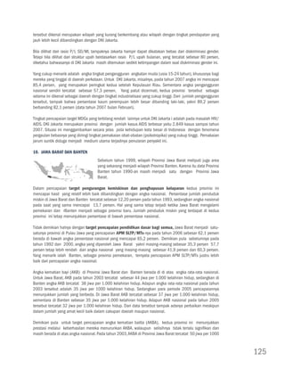 tersebut dikenal merupakan wilayah yang kurang berkembang atau wilayah dengan tingkat pendapatan yang
jauh lebih kecil dibandingkan dengan DKI Jakarta.

Bila dilihat dari rasio P/L SD/MI, tampaknya Jakarta hampir dapat dikatakan bebas dari diskriminasi gender.
Tetapi bila dilihat dari struktur upah berdasarkan rasio P/L upah bulanan, yang tercatat sebesar 80 persen,
diketahui bahwasanya di DKI Jakarta masih ditemukan sedikit ketimpangan dalam soal diskriminasi gender ini.

Yang cukup menarik adalah angka tingkat pengangguran angkatan muda (usia 15-24 tahun), khususnya bagi
mereka yang tinggal di daerah perkotaan. Untuk DKI Jakarta, misalnya, pada tahun 2007 angka ini mencapai
85,4 persen, yang merupakan peringkat kedua setelah Kepulauan Riau. Sementara angka pengangguran
nasional sendiri tercatat sebesar 57,3 persen. Yang patut dicermati, kedua provinsi tersebut sebagai
selama ini dikenal sebagai daerah dengan tingkat industrialisasi yang cukup tinggi. Dari jumlah pengangguran
tersebut, tampak bahwa persentase kaum perempuan lebih besar dibanding laki-laki, yakni 89,2 persen
berbanding 82,1 persen (data tahun 2007 bulan Februari).

Tingkat pencapaian target MDGs yang terbilang rendah lainnya untuk DKI Jakarta i adalah pada masalah HIV/
AIDS. DKI Jakarta merupakan provinsi dengan jumlah kasus AIDS terbesar yaitu 2.849 kasus sampai tahun
2007. Situasi ini menggambarkan secara jelas pola kehidupan kota besar di Indonesia dengan fenomena
pergaulan bebasnya yang diiringi tingkat pemakaian obat-obatan (psikotropika) yang cukup tinggi. Pemakaian
jarum suntik diduga menjadi medium utama terjadinya penularan penyakit ini.

10. Jawa Barat dan Banten
                                     Sebelum tahun 1999, wilayah Provinsi Jawa Barat meliputi juga area
                                     yang sekarang menjadi wilayah Provinsi Banten. Karena itu data Provinsi
                                     Banten tahun 1990-an masih menjadi satu dengan Provinsi Jawa
                                     Barat.

Dalam pencapaian target pengurangan kemiskinan dan penghapusan kelaparan kedua provinsi ini
mencapai hasil yang relatif lebih baik dibandingkan dengan angka nasional. Persentase jumlah penduduk
miskin di Jawa Barat dan Banten tercatat sebesar 12,20 persen pada tahun 1993, sedangkan angka nasional
pada saat yang sama mencapai 13,7 persen. Hal yang sama tetap terjadi ketika Jawa Barat mengalami
pemekaran dan rBanten menjadi sebagai provinsi baru. Jumlah penduduk miskin yang terdapat di kedua
provinsi ini tetap menunjukkan persentase di bawah persentase nasional.

Tidak demikian halnya dengan target pencapaian pendidikan dasar bagi semua, Jawa Barat menjadi satu-
satunya provinsi di Pulau Jawa yang pencapaian APM SLTP/MTs-nya pada tahun 2006 sebesar 62,1 persen
berada di bawah angka persentase nasional yang mencapai 65,2 persen. Demikian pula sebelumnya pada
tahun 1992 dan 2000, angka yang diperoleh Jawa Barat yakni masing-masing sebesar 35,3 persen 57,7
persen tetap lebih rendah dari angka nasional yang masing-masing sebesar 41,9 persen dan 60,3 persen.
Yang menarik ialah Banten, sebagai provinsi pemekaran, ternyata pencapaian APM SLTP/MTs justru lebih
baik dari pencapaian angka nasional.

Angka kematian bayi (AKB) di Provinsi Jawa Barat dan Banten berada di di atas angka rata-rata nasional.
Untuk Jawa Barat, AKB pada tahun 2003 tercatat sebesar 44 jiwa per 1.000 kelahiran hidup, sedangkan di
Banten angka AKB tercatat 38 jiwa per 1.000 kelahiran hidup. Adapun angka rata-rata nasional pada tahun
2003 tersebut adalah 35 jiwa per 1000 kelahiran hidup. Sedangkan para periode 2005 pencapaiannya
menunjukkan jumlah yang berbeda. Di Jawa Barat AKB tercatat sebesar 37 jiwa per 1.000 kelahiran hidup,
sementara di Banten sebesar 35 jiwa per 1.000 kelahiran hidup. Adapun AKB nasional pada tahun 2005
tersebut tercatat 32 jiwa per 1.000 kelahiran hidup. Dari data tersebut tampak adanya perbaikan meskipun
dalam jumlah yang amat kecil baik dalam cakupan daerah maupun nasional.

Demikian pula untuk target pencapaian angka kematian balita (AKBA), kedua provinsi ini menunjukkan
prestasi melalui keberhasilan mereka menurunkan AKBA, walaupun selisihnya tidak terlalu signifikan dan
masih berada di atas angka nasional. Pada tahun 2003, AKBA di Provinsi Jawa Barat tercatat 50 jiwa per 1000



                                                                                                               125
 