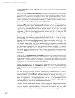 LAPORAN PERKEMBANGAN PENCAPAIAN MDGs INDONESIA 2007




                               upaya penanggulangan kemiskinan yang dilaksanakan di provinsi ini telah mampu menurunkan persentase
                               penduduk miskin.

                               Indikator pencapaian target pengurangan kelaparan yang ditunjukkan lewat persentase balita yang mengalami
                               kekurangan gizi juga menunjukkan perkembangan yang baik. Pada tahun 1992 balita yang kekurangan gizi di
                               Kalimantan Barat mencapai 47,42 persen, menurun menjadi 29,17 persen tahun 2000, namun meningkat
                               kembali menjadi 32,71 persen pada tahun 2006. Angka pada tahun 2006 tersebut lebih buruk dari angka
                               nasional (28,05 persen) dan angka rata-rata setiap provinsi (27,9 persen), meskipun persentase penduduk
                               miskin di provinsi ini tahun 2006 telah berada di bawah angka nasional.

                               Pencapaian target pendidikan dasar untuk semua, yang ditunjukkan oleh indikator APM SD/MI, menunjukkan
                               perkembangan yang baik di Provinsi Kalimantan Barat. Pada tahun 1992 APM SD/MI Kalimantan Barat
                               tercatat hanya 71,6 persen. Angka ini berada di bawah rata-rata nasional yaitu 88,7 persen. Pada tahun
                               2000 angka ini meningkat menjadi 89,5 persen, kemudian meningkat lagi pada tahun 2006 menjadi
                               93,8 persen.. Meskipun demikian, n persentase ini masih berada di bawah angka nasional. Demikian juga
                               dengan APM SLTP/MTs yang menunjukkan kecenderungan meningkat, yaitu dari 22,1 persen pada tahun
                               1992 menjadi 60,9 persen pada tahun 2006, tetapi secara umum masih berada di bawah angka nasional.

                               Pencapaian tujuan mendorong kesetaraan gender dan pemberdayaan perempuan untuk Provinsi Kalimantan
                               Barat ditunjukkan oleh indikator rasio APM murid perempuan terhadap laki-laki (P/L) SD/MI dan SLTP/MTs.
                               Rasio APM P/L SD/MI pada tahun 1992 diketahui hanya 95,9. Angka ini kemudian meningkat menjadi 100,6
                               pada tahun 2006 dan berada di atas angka nasional yang besarnya 99,4. Sementara itu, rasio APM P/L SLTP/
                               MT/MTs Kalimantan Barat pada tahun 1992 hanya sebesar 92,0 dan menurun pada tahun 2006 menjadi
                               99,1. Angka ini berada di bawah angka nasional yang mencapai 100,0. Data tersebut menunjukkan bahwa
                               partisipasi anak perempuan dalam pendidikan dasar di Kalimantan Barat telah menunjukkan perkembangan
                               yang sangat baik untuk tingkat SD/MI, tetapi belum tampak dalam pendidikan setingkat SLTP/MTs. Selain itu,
                               kesetaraan gender juga dapat ditunjukkan melalui indikator rasio rata-rata upah per bulan antara perempuan
                               dan laki-laki. Pada bulan Februari 2007 rasio tersebut mencapai 80,5 dan berada di atas angka nasional
                               yang sebesar 74,8. Kontribusi perempuan dalam pekerjaan upahan di provinsi ini sejauh ini termasuk dalam
                               kategori baik.

                               Tujuan keempat yakni menurunkan angka kematian anak ditunjukkan melalui AKB dan AKBA. Di Kalimantan
                               Barat AKB pada tahun 2005 mencapai 30 jiwa per 1.000 kelahiran hidup. Angka ini lebih baik jika dibandingkan
                               dengan angka nasional yang sebesar 32 jiwa. Sementara AKBA Kalimantan Barat pada tahun 2005 tercatat
                               sebesar 37 per 1.000 kelahiran hidup, juga sedikit lebih baik jika dibandingkan dengan rata-rata nasional
                               sebesar 40 jiwa per 1.000 kelahiran hidup pada tahun yang sama.

                               Indikator jumlah penderita AIDS dan kejadian malaria mengindikasikan pencapaian tujuan keenam yaitu
                               memerangi HIV/AIDS, malaria, dan penyakit menular lainnya. Untuk Provinsi Kalimantan Barat, jumlah
                               kasus AIDS pada tahun 2007 cukup tinggi yaitu mencapai 553 orang, sementara kejadian malaria hanya 990
                               kejadian.

                               Luas lahan kawasan hutan, akses air minum, dan sanitasi merupakan indikator pencapaian tujuan ketujuh
                               yaitu memastikan kelestarian lingkungan hidup. Di Kalimantan Barat luas peruntukan kawasan hutan
                               cenderung tetap sejak 2001 sampai 2005. Berdasarkan penafsiran dari pencitraan Satelit Landsat ETM 7+,
                               luas penutupan lahan dalam kawasan hutan Kalimantan Barat sampai tahun 2005 mencapai 8,943 juta
                               hektar. Dari luasan tersebut, 5,665 juta hektar merupakan hutan dan 3,257 juta hektar adalah non-hutan.
                               Adapun sekitar 20 ribu hektar sisanya tidak terdata. Jumlah ini jauh lebih kecil jika dibandingkan dengan rasio
                               luas daratan peruntukan kawasan hutan yang ditetapkan oleh Pemerintah.

                               Sementara itu, terkait dengan masalah kesehatan lingkungan, rumah tangga yang memiliki akses terhadap
                               air minum non-perpipaan terlindungi di provinsi ini pada tahun 2006 mencapai 55,1 persen, meningkat
                               dari angka 48,3 persen pada tahun 1994 dan 51,8 persen tahun 2002. Persentase tahun 2006 tersebut
                               masih berada di bawah angka nasional yang 57,2 persen namun berada di atas angka rata-rata setiap



    132
 