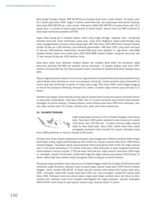 LAPORAN PERKEMBANGAN PENCAPAIAN MDGs INDONESIA 2007




                               Mirip dengan Sulawesi Selatan, APM SD/MI Provinsi Sulawesi Barat untuk sudah melebihi 90 persen, yakni
                               92,7 persen pada tahun 2006. Angka ini bahkan sedikit lebih baik dari yang dicapai oleh provinsi induknya.
                               Akan tetapi APM SMP/MT-nya masih rendah. Pada tahun 2006, APM SMP?MT di Sulawesi Barat ialah 55,2
                               persen atau 11,3 persen di bawah angka nasional. Ini berarti hampir separuh anak usia SMP di provinsi ini
                               tidak dapat menikmati pendidikan SLTP/MT.

                               Angka balita kurang gizi di Sulawesi Selatan masih cukup tinggi sehingga targetnya untuk mengurangi
                               kematian anak-anak masih memerlukan upaya yang cukup keras. Begitupun, terjadi perkembangan yang
                               cukup menggembirakan terutama dalam pengurangan AKB. Pada tahun 2005 AKB Provinsi Sulawesi Selatan
                               tercatat 36 jiwa per 1.000 kelahiran, jauh berkurang dibandingkan AKB tahun 2003 yang masih mencapai
                               47 jiwa per 1000 kelahiran. Keberhasilan menekan AKB yang cukup signifikan ini juga terjadi pada AKBA
                               Sulawesi Selatan. Dalam kurun waktu tahun 2003-2005 AKBA Sulawesi Selatan mengalami penurunan dari
                               72 jiwa menjadi 46 jiwa per 1000 kelahiran hidup.

                               Kerja keras masih harus dilakukan Sulawesi Selatan dan Sulawesi Barat dalam hal pencapaian target
                               penurunan penderita HIV/AIDS dan penyakit menular berbahaya. Di Sulawesi Selatan pada tahun 2007
                               tercatat 143 kasus AIDS dan 601 kasus penyakit malaria. Sementara di Sulawesi Barat belum terdapat kasus
                               AIDS.

                               Adapun target pencapaian akses air minum aman bagi penduduk di Sulawesi Barat terasa berat apabilamerujuk
                               pada indikator akses terhadap air minum non-perpipaan terlindungi. Jumlah penduduk yang memperoleh air
                               minum yang tidak terlindungi di provinsi ini masih cukup tinggi. Pada tahun 2006 rumah tangga pengguna
                               air minum non-perpipaan terlindungi mencapai 45,5 persen, di bawah angka nasional yang mencapai 57,2
                               persen.

                               Demikian pula dengan akses terhadap sanitasi layak di Sulawesi Barat, kurang dari separuh penduduk provinsi
                               ini yang sudah menikmatinya. Pada tahun 2006 baru 47,5 persen penduduk yang memiliki akses tersebut.
                               Sedangkan di provinsi induknya, i Sulawesi Selatan, jumlah tersebut pada tahun 2006 telah melampaui rata-
                               rata angka nasional yakni 70,5 persen, demikian pula pada tahun-tahun sebelumnya.

                               24. Sulawesi Tenggara
                                                                 Target pengurangan kemiskinan (Po) di Sulawesi Tenggara masih terasa
                                                                 berat. Pada tahun 1993 jumlah penduduk miskin di provinsi ini adalah
                                                                 10,8 persen atau 162.300 jiwa, di bawah rata-rata angka nasional
                                                                 waktu itu. Akan tetapi pada tahun 2002, setelah masa krisis, terjadi
                                                                 peningkatan penduduk miskin menjadi 24,2 persen. Sedangkan pada
                               tahun 2006 persentase ini menurun menjadi 22,89 persen.

                               Demikian pula halnya dengan penghapusan kelaparan, yang menggunakan indikator prevalensi balita dengan
                               berat badan kurang, tingkat perkembangannya lebih rendah dari capaian nasional. Pada tahun 1989 Provinsi
                               Sulawesi Tenggara merupakan daerah yang persentase balita kurang gizinya lebih rendah dari angka nasional
                               yakni 31,06 persen berbanding 37,47 persen. Pada tahun 2002 persentase ini tidak mengalami perubahan
                               berarti sekalipun menurun menjadi 27,90 dan tetap lebih baik dari angka nasional. Pada tahun 2005 angka
                               ini meningkat menjadi 29,38 persen, sedikit lebih tinggi dari angka nasional yang sebesar 28,05 persen. Ini
                               berarti selama tiga tahun terakhir terjadi peningkatan balita kurang gizi di provinsi tersebut.

                               Pencapaian target pendidikan dasar bagi semua di Sulawesi Tenggara relatif baik di tingkat SD/MI karena telah
                               melampaui angka 90 persen, sekalipun masih di bawah angka nasional. Sejak tahun 1992 Provinsi Sulawesi
                               Tenggara selalu memiliki APM SD/MI di bawah rata-rata nasional, yaitu sebesar 84,2 persen pada tahun
                               1992, meningkat menjadi 89,7 persen pada tahun 2002, dan terus meningkat menjadi 92,3 persen pada
                               tahun 2006. Partisipasi murid usia sekolah dalam rangka wajib belajar sembilan tahun dari tahun ke tahun
                               semakin baik sekalipun masih harus mengejar ketertinggalan dari angka partisipasi nasional. Sedangkan
                               APM SLTP/MT sudah berada di atas capaian nasional yang besarnya sekitar 70 persen.




    140
 