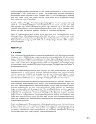 Pencapaian target pengurangan penderita HIV/AIDS dan penyakit menular berbahaya di provinsi ini masih
memprihatinkan. Di Papua, sampai tahun 2007 tercatat 1.268 kasus AIDS yang merupakan peringkat kedua
tertinggi secara nasional. Sedangkan di Papua Barat pada tahun 2007, tercatat 58 kasus AIDS. Sementara
untuk kasus malaria, Provinsi Papua berada di peringkat kedua tertinggi dengan 38.449 kasus, termasuk
kasus malaria yang terjadi di Papua Barat.

Pada tahun 2006 rumah tangga di Provinsi Papua yang menjadi pengguna air minum non-perpipaan terlindungi
adalah 38,7 persen. Angka ini 18,5 persen di bawah angka nasional. Yang menarik justru pada tahun 1994
ketika Papua dan Papua Barat masih menjadi satu provinsi. Angka pencapaian saat itu ialah sebesar 30,1
persen dan sudah melampaui pencapaian nasional yang sebesar 16,2 persen. Ini berarti pemekaran wilayah
provinsi i tidak diikuti oleh perluasan penyediaan infrastruktur air minum bersih non-perpipaan.

Dalam hal target peningkatan akses terhadap sanitasi layak, Papua Barat memiliki akses lebih rendah
dibandingkan Papua. Di Papua Barat, pencapaian tahun 2006 ialah sebesar 51 persen. Artinya, ada hampir
separuh penduduk menikmati sanitasi layak. Sedangkan di Provinsi Papua jumlah ini mencapai 54,7 persen.
Angka-angka tersebut sesungguhnya telah lebih baik dibandingkan dengan data tahun 1992 yang baru
mencapai 27,6 persen.


Kesimpulan

1. Kemiskinan
Target menanggulangi kemiskinan adalah menurunkan proporsi penduduk miskin di setiap provinsi menjadi
setengahnya antara 1990-2015 dengan menggunakan garis kemiskinan yang ditetapkan BPS. Dari penilaian
dengan indikator tersebut didapatkan informasi bahwasanya terdapat 16 provinsi dengan persentase penduduk
miskin di atas persentase penduduk miskin nasional. Provinsi-provinsi tersebut meliputi Papua, Irian Jaya Barat
(Papua Barat), Gorontalo, Maluku, Nanggroe Aceh Darussalam, Nusa Tenggara Timur, Sulawesi Tengah, hingga
Sumatera Selatan. Daerah-daerah tersebut merupakan provinsi dengan jumlah penduduk miskin terbesar di
Indonesia pada tahun 2006.

Dinamika kondisi kemiskinan yang demikian sangat dipengaruhi oleh situasi, kondisi, potensi dan daya dukung
lingkuingan daerah itu sendiri. Beberapa diantaranya disebabkan oleh adanya krisis ekonomi dan politik
nasional. Ada pula yang disebabkan oleh guncangan-guncangan yang melanda negeri ini berupa bencana
alam, tsunami, maupun karena kebijakan kenaikan harga atau pengurangan subsidi BBM. Faktor-faktor
tersebut secara kumulatif membuat upaya pengurangan persentase penduduk miskin terasa lamban.

Situasi kemiskinan antardaerah tampak bervariasi, yang ditandai perbedaan yang besar pada persentase dan
jumlah absolutnya. Walapun demikian, jumlah penduduk miskin yang secara persentase besar belum tentu
sama halnya bila dillihat dalam bilangan nilai absolutnya. Kawasan Indonesia bagian timur, misalnya, memiliki
persentase penduduk miskin yang besar, namun dari segi jumlah absolut relatif lebih kecil dibandingkan
dengan jumlah penduduk miskin di suatu provinsi di Pulau Jawa. Dinamika kondisi kemiskinan seperti itu
sangat dipengaruhi oleh situasi, kondisi, potensi, dan daya dukung lingkungan daerah itu sendiri. Ada daerah
yang sangat kuat dipengaruhi oleh krisis ekonomi dan politik nasional, tetapi ada yang hanya menerima
pengaruh kecil. Tak sedikit pula daerah yang ternyata kuat dipengaruhi berbagai musibah bencana alam
seperti gempa bumi dan tsunami, ataupun guncangan akibat kebijakan kenaikan harga atau pengurangan
subsidi BBM. Secara akumulatif, faktor-faktor tersebut menyebabkan upaya pengurangan persentase penduduk
miskin terasa berjalan lamban.

Terkait kerangka pencapaian MDGs dengan basis indikator garis kemiskinan nasional, diperlukan intervensi
langsung dari pusat dalam proses percepatan pembangunan. Ini mengingat fakta bahwasanya sampai saat ini
di beberapa daerah persentase penduduk miskinnya masih cukup tinggi. Intervensi langsung yang dimaksud
bisa ditempuh melalui tindakan-tindakan nyata (affirmative) yang diprioritaskan terhadap daerah-daerah yang
pencapaian MDGs-nya sangat buruk atau kurang dari separuh angka nasional.



                                                                                                                  145
 