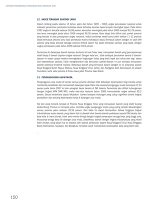 LAPORAN PERKEMBANGAN PENCAPAIAN MDGs INDONESIA 2007




                               12. Akses Terhadap Sanitasi Layak
                               Dalam rentang waktu selama 14 tahun, yakni dari tahun 1992 – 2006, angka pencapaian nasional untuk
                               indikator persentase penduduk terhadap akses terhadap sanitasi layak tampak meningkat tajam. Pada tahun
                               1992 angka ini tercatat sebesar 30,90 persen, kemudian meningkat pada tahun 2000 menjadi 62,70 persen,
                               dan terus meningkat pada tahun 2006 menjadi 69,30 persen. Akan tetapi bila dilihat dari jumlah provinsi
                               yang berada di atas pencapaian angka nasional, maka jumlahnya relatif sama yakni sekitar 11-12 provinsi
                               (tidak termasuk provinsi baru hasil pemekaran karena ketiadaan data). Termasuk dalam kategori ini ialah DKI
                               Jakarta yang tetap tercatat sebagai provinsi terbaik dalam hal akses terhadap sanitasi yang layak, dengan
                               angka pencapaian pada tahun 2006 sebesar 93,8 persen.

                               Sementara itu beberapa daerah lainnya, terutama di luar Pulau Jawa, merupakan daerah yang pencapaiannya
                               relatif tetap di bawah capaian angka nasional. Dengan kata lain, tidak terdapat perubahan berarti di daerah-
                               daerah ini dalam upaya mereka meningkatkan lingkungan hidup yang lebih layak dan sehat dari segi akses
                               dan ketersediaan sanitasi. Tidak mengherankan bila kemudian daerah-daerah ini pun ternyata merupakan
                               daerah potensial endemik malaria. Beberapa daerah yang termasuk dalam kategori ini di antaranya adalah
                               Nusa Tenggara Barat, Papua, Maluku, Nusa Tenggara Timur, Jambi, dan Nanggroe Aceh Darussalam di wilayah
                               Sumatera, serta satu provinsi di Pulau Jawa yakni Provinsi Jawa Barat.

                               13. Pengangguran Kaum Muda
                               Pengangguran usia muda di hampir semua provinsi dicirikan oleh ketiadaan kesempatan bagi mereka untuk
                               menikmati pendidikan dan memperoleh pekerjaan layak. Rata-rata nasional penganggur muda mencapai 57,33
                               persen pada tahun 2007 ini dan sebagian besar berada di DKI Jakarta. Sementara jika dilihat hubungannya
                               dengan tingkat APM SMP/MTs, maka rata-rata nasional tahun 2006 menunjukkan angka sebesar 65,2
                               persen. Secara sederhana dapat dikatakan bahwa terdapat hubungan yang cukup signifikan antara tingkat
                               pendidikan dan peluang kesempatan kerja di kalangan usia muda.

                               Hal lain yang menarik tampak di Provinsi Nusa Tenggara Timur yang merupakan daerah yang relatif kurang
                               berkembang. Provinsi ini ternyata justru memiliki angka penganggur muda yang paling rendah dibandingkan
                               semua provinsi yakni sebesar 20,59 persen. Dari fakta ini dapat disimpulkan bahwa tingginya tingkat
                               industrialisasi suatu daerah, yang dalam hal ini diwakili oleh daerah-daerah perkotaan seperti DKI Jakarta dan
                               kota-kota di Jawa lainnya, tidak serta merta diiringi dengan tingkat penyerapan tenaga kerja yang tinggi pula,
                               khususnya tenaga kerja di kalangan usia muda. Sebaliknya, daerah dengan tingkat industrialisasi yang relatif
                               lebih rendah; yang dalam hal ini diwakili oleh daerah perdesaan seperti Nusa Tenggara Timur, Nusa Tenggara
                               Barat, Kalimantan, Sulawesi, dan Bengkulu; ternyata masih memberikan kesempatan kerja yang lebih baik.

                               .




    150
 