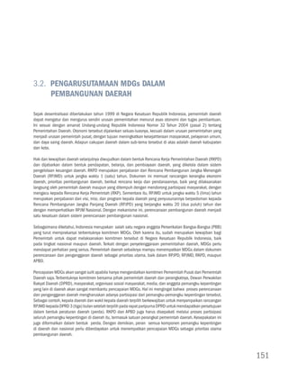 3.2. Pengarusutamaan MDGs dalam 				
     Pembangunan Daerah

Sejak desentralisasi diberlakukan tahun 1999 di Negara Kesatuan Republik Indonesia, pemerintah daerah
dapat mengatur dan mengurus sendiri urusan pemerintahan menurut asas otonomi dan tugas pembantuan.
Ini sesuai dengan amanat Undang-undang Republik Indonesia Nomor 32 Tahun 2004 (pasal 2) tentang
Pemerintahan Daerah. Otonomi tersebut dijalankan seluas-luasnya, kecuali dalam urusan pemerintahan yang
menjadi urusan pemerintah pusat, dengan tujuan meningkatkan kesejahteraan masyarakat, pelayanan umum,
dan daya saing daerah. Adapun cakupan daerah dalam sub-tema tersebut di atas adalah daerah kabupaten
dan kota.

Hak dan kewajiban daerah selanjutnya diwujudkan dalam bentuk Rencana Kerja Pemerintahan Daerah (RKPD)
dan dijabarkan dalam bentuk pendapatan, belanja, dan pembiayaan daerah, yang dikelola dalam sistem
pengelolaan keuangan daerah. RKPD merupakan penjabaran dari Rencana Pembangunan Jangka Menengah
Daerah (RPJMD) untuk jangka waktu 1 (satu) tahun. Dokumen ini memuat rancangan kerangka ekonomi
daerah, prioritas pembangunan daerah, berikut rencana kerja dan pendanaannya, baik yang dilaksanakan
langsung oleh pemerintah daerah maupun yang ditempuh dengan mendorong partisipasi masyarakat, dengan
mengacu kepada Rencana Kerja Pemerintah (RKP). Sementara itu, RPJMD untuk jangka waktu 5 (lima) tahun
merupakan penjabaran dari visi, misi, dan program kepala daerah yang penyusunannya berpedoman kepada
Rencana Pembangunan Jangka Panjang Daerah (RPJPD) yang berjangka waktu 20 (dua puluh) tahun dan
dengan memperhatikan RPJM Nasional. Dengan mekanisme ini, perencanaan pembangunan daerah menjadi
satu kesatuan dalam sistem perencanaan pembangunan nasional.

Sebagaimana diketahui, Indonesia merupakan salah satu negara anggota Perserikatan Bangsa-Bangsa (PBB)
yang turut memprakarsai terbentuknya komitmen MDGs. Oleh karena itu, sudah merupakan kewajiban bagi
Pemerintah untuk dapat melaksanakan komitmen tersebut di Negara Kesatuan Republik Indonesia, baik
pada tingkat nasional maupun daerah. Terkait dengan penyelenggaraan pemerintahan daerah, MDGs perlu
mendapat perhatian yang serius. Pemerintah daerah sebaiknya mampu menempatkan MDGs dalam dokumen
perencanaan dan penganggaran daerah sebagai prioritas utama, baik dalam RPJPD, RPJMD, RKPD, maupun
APBD.

Pencapaian MDGs akan sangat sulit apabila hanya mengandalkan komitmen Pemerintah Pusat dan Pemerintah
Daerah saja. Terbentuknya komitmen bersama pihak pemerintah daerah dan perangkatnya, Dewan Perwakilan
Rakyat Daerah (DPRD), masyarakat, organisasi sosial masyarakat, media, dan anggota pemangku kepentingan
yang lain di daerah akan sangat membantu pencapaian MDGs. Hal ini mengingat bahwa proses perencanaan
dan penganggaran daerah mengharuskan adanya partisipasi dari pemangku-pemangku kepentingan tersebut.
Sebagai contoh, kepala daerah dan wakil kepala daerah terpilih berkewajiban untuk menyampaikan rancangan
RPJMD kepada DPRD 3 (tiga) bulan setelah terpilih pada rapat paripurna DPRD untuk mendapatkan persetujuan
dalam bentuk peraturan daerah (perda). RKPD dan APBD juga harus disepakati melalui proses partisipasi
seluruh pemangku kepentingan di daerah itu, termasuk satuan perangkat pemerintah daerah. Kesepakatan ini
juga diformalkan dalam bentuk perda. Dengan demikian, peran semua komponen pemangku kepentingan
di daerah dan nasional perlu diberdayakan untuk menempatkan pencapaian MDGs sebagai prioritas utama
pembangunan daerah.



                                                                                                            151
 