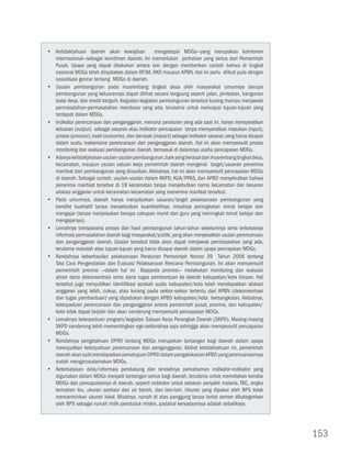yy Ketidaktahuan daerah akan kewajiban              mengadopsi MDGs—yang merupakan komitmen
   internasional—sebagai komitmen daerah. Ini memerlukan perhatian yang serius dari Pemerintah
   Pusat. Upaya yang dapat dilakukan antara lain dengan memberikan contoh bahwa di tingkat
   nasional MDGs telah dinyatakan dalam RPJM, RKP, maupun APBN. Hal ini perlu diikuti pula dengan
   sosialisasi gencar tentang MDGs di daerah.
yy Usulan pembangunan pada musrenbang tingkat desa oleh masyarakat umumnya berupa
   pembangunan yang keluarannya dapat dilihat secara langsung seperti jalan, jembatan, bangunan
   balai desa, dan kredit bergulir. Kegiatan-kegiatan pembangunan tersebut kurang mampu menjawab
   permasalahan-permasalahan mendasar yang ada, terutama untuk mencapai tujuan-tujuan yang
   terdapat dalam MDGs.
yy Indikator perencanaan dan penganggaran, menurut peraturan yang ada saat ini, hanya mensyaratkan
   keluaran (output) sebagai sasaran atau indikator pencapaian tanpa mensyaratkan masukan (input),
   proses (process), hasil (outcome), dan dampak (impact) sebagai indikator sasaran yang harus dicapai
   dalam suatu mekanisme perencanaan dan penganggaran daerah. Hal ini akan mempersulit proses
   monitoring dan evaluasi pembangunan daerah, termasuk di dalamnya usaha pencapaian MDGs.
yy Adanya ketidakjelasan usulan-usulan pembangunan, baik yang berasal dari musrenbang tingkat desa,
   kecamatan, maupun usulan satuan kerja pemerintah daerah mengenai target/sasaran penerima
   manfaat dari pembangunan yang diusulkan. Akibatnya, hal ini akan mempersulit pencapaian MDGs
   di daerah. Sebagai contoh, usulan-usulan dalam RKPD, KUA/PPAS, dan APBD menyebutkan bahwa
   penerima manfaat tersebar di 18 kecamatan tanpa menyebutkan nama kecamatan dan besaran
   alokasi anggaran untuk kecamatan-kecamatan yang menerima manfaat tersebut.
yy Pada umumnya, daerah hanya menjabarkan sasaran/target pelaksanaan pembangunan yang
   bersifat kualitatif tanpa menyebutkan kuantitatifnya, misalnya peningkatan minat belajar dan
   mengajar (tanpa menjelaskan berapa cakupan murid dan guru yang meningkat minat belajar dan
   mengajarnya).
yy Lemahnya transparansi proses dan hasil pembangunan tahun-tahun sebelumnya serta terbatasnya
   informasi permasalahan daerah bagi masyarakat/publik, yang akan menyesatkan usulan perencanaan
   dan penganggaran daerah. Usulan tersebut tidak akan dapat menjawab permasalahan yang ada,
   terutama masalah atau tujuan-tujuan yang harus dicapai daerah dalam upaya pencapaian MDGs.
yy Rendahnya keberhasilan pelaksanaan Peraturan Pemerintah Nomor 39 Tahun 2006 tentang
   Tata Cara Pengendalian dan Evaluasi Pelaksanaan Rencana Pembangunan. Ini akan mempersulit
   pemerintah provinsi —dalam hal ini Bappeda provinsi— melakukan monitoring dan evaluasi
   aliran dana dekonsentrasi serta dana tugas pembantuan ke daerah kabupatan/kota binaan. Hal
   tersebut juga menyulitkan identifikasi apakah suatu kabupaten/kota telah mendapatkan alokasi
   anggaran yang lebih, cukup, atau kurang pada sektor-sektor tertentu dari APBN (dekonsentrasi
   dan tugas pembantuan) yang dipadukan dengan APBD kabupaten/kota bersangkutan. Akibatnya,
   keterpaduan perencanaan dan penganggaran antara pemerintah pusat, provinsi, dan kabupaten/
   kota tidak dapat terjalin dan akan cenderung mempersulit pencapaian MDGs.
yy Lemahnya keterpaduan program/kegiatan Satuan Kerja Perangkat Daerah (SKPD). Masing-masing
   SKPD cenderung lebih mementingkan ego sektoralnya saja sehingga akan mempersulit pencapaian
   MDGs.
yy Rendahnya pengetahuan DPRD tentang MDGs merupakan tantangan bagi daerah dalam upaya
   mewujudkan keterpaduan perencanaan dan penganggaran. Akibat ketidaktahuan ini, pemerintah
   daerah akan sulit mendapatkan persetujuan DPRD dalam pengalokasian APBD yang perencanaannya
   sudah mengarusutamakan MDGs.
yy Keterbatasan data/informasi pendukung dan rendahnya pemahaman indikator-indikator yang
   digunakan dalam MDGs menjadi tantangan serius bagi daerah, terutama untuk memetakan kondisi
   MDGs dan pencapaiannya di daerah, seperti indikator untuk sebaran penyakit malaria, TBC, angka
   kematian ibu, ukuran sanitasi dan air bersih, dan lain-lain. Ukuran yang dipakai oleh BPS tidak
   mencerminkan ukuran lokal. Misalnya, rumah di atas panggung tanpa lantai semen dikategorikan
   oleh BPS sebagai rumah milik penduduk miskin, padahal kenyataannya adalah sebaliknya.




                                                                                                         153
 