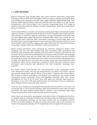 1.1. Latar Belakang

Millenium Development Goals (disingkat MDGs) dalam bahasa Indonesia diterjemahkan sebagai Tujuan
Pembangunan Milenium (TPM). Tujuan Pembangunan Milenium merupakan paradigma pembangunan global
yang disepakati secara internasional oleh 189 negara anggota Perserikatan Bangsa-Bangsa (PBB) dalam
Konferensi Tingkat Tinggi (KTT) Milenium PBB bulan September 2000 silam. Majelis Umum PBB kemudian
melegalkannya ke dalam Resolusi Majelis Umum Perserikatan Bangsa-Bangsa Nomor 55/2 tanggal 18
September 2000 Tentang Deklarasi Milenium Perserikatan Bangsa-Bangsa (A/RES/55/2. United Nations
Millennium Declaration).

Lahirnya Deklarasi Milenium merupakan buah perjuangan panjang negara-negara berkembang dan sebagian
negara maju. Deklarasi ini menghimpun komitmen para pemimpin dunia, yang belum pernah terjadi sebelumnya,
untuk menangani isu perdamaian, keamanan, pembangunan, hak asasi, dan kebebasan fundamental dalam
satu paket. Negara-negara anggota PBB kemudian mengadopsi MDGs. Setiap tujuan memiliki satu atau
beberapa target berikut indikatornya. MDGs menempatkan pembangunan manusia sebagai fokus utama
pembangunan serta memiliki tenggat waktu dan kemajuan yang terukur. MDGs didasarkan atas konsensus dan
kemitraan global, sambil menekankan tanggung jawab negara berkembang untuk melaksanakan pekerjaan
rumah mereka, sedangkan negara maju berkewajiban mendukung upaya tersebut.

Dikotomi orientasi pembangunan antara pertumbuhan dan pemerataan, sebagaimana diketahui, sudah
berlangsung sejak lama. Akan tetapi berbagai kajian ilmiah membuktikan bahwa pembangunan yang
menekankan pada pemerataan lebih berdampak positif. Nilai positif ini setidaknya dapat dilihat dari dua
aspek yaitu: Pertama, bahwa orientasi pembangunan yang menekankan pada pemerataan akan mengangkat
kesejahteraan penduduk secara lebih luas. Dengan begitu, lebih banyak penduduk yang dapat menikmati
hasil pembangunan. Kedua, secara timbal balik, karena semakin banyaknya penduduk yang kesejahteraannya
meningkat, pada gilirannya akan lebih banyak lagi sumberdaya manusia yang dapat berpartisipasi dalam
pembangunan. Dengan demikian keberlanjutan pembangunan menjadi lebih pasti. Sebaliknya orientasi
pembangunan yang menekankan pada pertumbuhan akan lebih menghasilkan kesenjangan dalam
masyarakat.

Pada dekade 1980-an banyak kelompok studi yang mendiskusikan orientasi pembangunan “Growth”
versus “Development” tersebut. Salah satu yang dapat disebutkan di sini adalah “Club of Rome”, kelompok
yang kemudian mengemukakan argumen tentang “Limit to Growth”. Selanjutnya pada dekade 1990-an,
PBB membawa isu orientasi pembangunan yang mengarah pada kesejahteraan umat manusia tersebut
(development) ke dalam pembahasan, diskusi, serta kesepakatan antarnegara. Tahun 1992, misalnya,
diselenggarakan KTT Bumi di Rio de Janeiro. Tahun 1994 digelar pula Konferensi Kependudukan dan
Pembangunan di Cairo. Tahun 1995, ganti Konferensi Gender dan Pemberdayaan Perempuan dilaksanakan,
berikut beberapa konferensi lainnya yang sejalan setelah itu.

Puncak dari upaya mengedepankan pembangunan yang berorientasi pada kesejahteraan umat manusia, baik
untuk generasi saat ini maupun generasi mendatang, adalah lahirnya kesepakatan kepala negara dan kepala
pemerintahan 189 negara mengenai Deklarasi Milenium. Deklarasi ini berisi kesepakatan negara-negara
tentang arah pembangunan berikut sasaran-sasarannya yang perlu diwujudkan.

Secara ringkas, arah pembangunan yang disepakati secara global meliputi: (1) menghapuskan kemiskinan
dan kelaparan berat; (2) mewujudkan pendidikan dasar untuk semua orang; (3) mempromosikan kesetaraan
gender dan pemberdayaan perempuan; (4) menurunkan kematian anak; (5) meningkatkan kesehatan
maternal; (6) melawan penyebaran HIV/AIDS, dan penyakit kronis lainnya (malaria dan tuberkulosa); (7)
menjamin keberlangsungan lingkungan; dan (8) mengembangkan kemitraan global untuk pembangunan.




                                                                                                            3
 