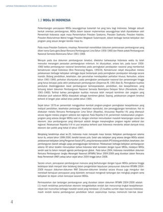 LAPORAN PERKEMBANGAN PENCAPAIAN MDGs INDONESIA 2007




                               1.2 MDGs di Indonesia

                               Perkembangan pencapaian MDGs sesungguhnya bukanlah hal yang baru bagi Indonesia. Sebagai sebuah
                               bentuk orientasi pembangunan, MDGs dalam tataran implementasi sesungguhnya telah dipraktekkan oleh
                               Pemerintah Indonesia sejak masa Pemerintahan Presiden Soekarno, Presiden Soeharto, Presiden Habibie,
                               Presiden Abdurrahman Wahid hingga Presiden Megawati Sukarnoputri, dalam berbagai bentuk kebijakan dan
                               program yang sesuai dengan kondisi masa itu.

                               Pada masa Presiden Soekarno, misalnya, Pemerintah menerbitkan dokumen perencanaan pembangunan yang
                               diberi nama Garis-garis Besar Rencana Pembangunan Lima Tahun 1956-1960 dan Pokok-pokok Pembangunan
                               Nasional Semesta Berencana Tahun 1961-1969.

                               Merujuk pada dua dokumen pembangunan tersebut, diketahui bahwasanya Indonesia waktu itu telah
                               mencoba menangani persoalan pembangunan milenium. Ini ditunjukkan, antara lain, pada kurun 1956-
                               1960 ketika pembangunan nasional berorientasi pada peningkatan pendapatan nasional yang membentuk
                               kemakmuran rakyat Indonesia (Biro Perancang Negara, 1956:8). Kemakmuran rakyat diwujudkan melalui
                               pelaksanaan berbagai kebijakan sehingga dapat berdampak pada peningkatan pendapatan keluarga secara
                               mandiri. Bidang pendidikan, kesehatan, dan perumahan mendapatkan perhatian khusus. Kemudian, antara
                               tahun 1961-1969, perhatian ditumpukan pada peningkatan pendapatan nasional dan perseorangan hingga
                               yang harus tercapai pada akhir pelaksanaan pembangunan (Depernas RI, 1961:Bab 8). Peningkatan kualitas
                               penduduk diselenggarakan lewat pembangunan kemasyarakatan, pendidikan, dan kesejahteraan, yang
                               tertuang dalam dokumen Pembangunan Nasional Semesta Berentjana Delapan Tahun (Penasbede, tahun
                               1961-1969). Terlihat bahwa peningkatan kualitas manusia telah menjadi komitmen dan program yang
                               dilakukan jauh sebelum MDGs disepakati sebagai komitmen global. Sayang, pelaksanaan program tersebut
                               terhenti di tengah jalan akibat krisis politik tahun 1965.

                               Sejak tahun 1970-an pemerintah menggulirkan kembali program-program peningkatan kesejahteraan yang
                               meliputi pendidikan, kesehatan perorangan, kesehatan reproduksi, dan penanggulangan kemiskinan. Hal ini
                               dilakukan melalui Rencana Pembangunan Lima Tahun (Repelita), khususnya Repelita I-IV, yang ditempuh
                               secara reguler melalui program sektoral dan regional. Pada Repelita V-VI, pemerintah melaksanakan program-
                               program yang selaras dengan MDGs saat ini, dengan orientasi menuntaskan masalah kesenjangan sosial dan
                               ekonomi. Jalur pembangunan yang ditempuh adalah dengan menyinergikan program reguler sektoral dan
                               regional. Pelaksanaan Repelita V-VI ini pun terpaksa terhenti saat Indonesia menderita akibat dampak krisis
                               ekonomi dan politik yang hebat di tahun 1997.

                               Menjelang berakhirnya abad ke-20, Indonesia mulai menapaki masa transisi. Kebijakan pembangunan selama
                               kurun itu, antara tahun 1998-2000, bersifat transisi pula. Salah satu kebijakan yang selaras dengan MDGs adalah
                               pelaksanaan kebijakan Jaring Pengaman Sosial (JPS), yang diantaranya adalah JPS bidang pendidikan, kesehatan, dan
                               pembangunan daerah sebagai upaya penanggulangan kemiskinan. Pelaksanaan berbagai kebijakan pembangunan
                               selama 40 tahun terakhir menunjukkan bahwa Indonesia telah konsisten dengan tujuan MDGs, meskipun MDGs
                               sendiri saat itu belum menjadi agenda pembangunan global. Pada tahun 2004, Indonesia menerbitkan dokumen
                               Rencana Pembangunan Jangka Menengah Nasional (RPJMN) Tahun 2004-2009 yang diuraikan dalam Rencana
                               Kerja Pemerintah (RKP) setiap tahun sejak tahun 2004 hingga tahun 2008.

                               Secara umum, pencapaian pembangunan manusia yang berhubungan dengan tujuan MDGs pertama hingga
                               kedelapan telah menjadi latar belakang dalam pengambilan keputusan penyusunan dokumen RPJMN 2004-
                               2009 maupun dokumen-dokumen RKP. Dokumen-dokumen tersebut secara khusus juga mengukur dan
                               menelaah kemajuan pencapaian yang diperoleh, termasuk mengenali tantangan dan mengkaji program serta
                               kebijakan ke depan untuk mencapai sasaran MDGs.

                               Permasalahan dan tantangan pembangunan yang diuraikan dalam dokumen RPJMN 2004-2009 adalah:
                               (1) masih rendahnya pertumbuhan ekonomi mengakibatkan rendah dan menurunnya tingkat kesejahteraan
                               rakyat dan munculnya berbagai masalah sosial yang mendasar; (2) kualitas sumber daya manusia Indonesia
                               masih rendah karena pembangunan pendidikan belum sepenuhnya mampu memenuhi hak-hak dasar


    4
 