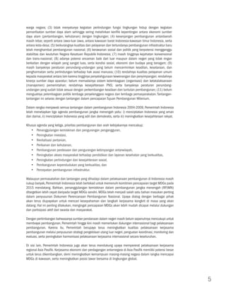 warga negara; (3) tidak menyatunya kegiatan perlindungan fungsi lingkungan hidup dengan kegiatan
pemanfaatan sumber daya alam sehingga sering melahirkan konflik kepentingan antara ekonomi sumber
daya alam (pertambangan, kehutanan) dengan lingkungan; (4) kesenjangan pembangunan antardaerah
masih lebar, seperti antara Jawa-luar Jawa, antara kawasan barat Indonesia-kawasan timur Indonesia, serta
antara kota-desa; (5) berkurangnya kualitas dan pelayanan dan tertundanya pembangunan infrastruktur baru
telah menghambat pembangunan nasional; (6) kerawanan sosial dan politik yang berpotensi mengganggu
stabilitas dan keutuhan Negara Kesatuan Republik Indonesia; (7) masih tingginya kejahatan konvensional
dan trans-nasional; (8) adanya potensi ancaman baik dari luar maupun dalam negeri yang tidak ringan
berkaitan dengan wilayah yang sangat luas, serta kondisi sosial, ekonomi dan budaya yang beragam; (9)
masih banyaknya peraturan perundang-undangan yang belum mencerminkan keadilan, kesetaraan, dan
penghormatan serta perlindungan terhadap hak asasi manusia; (10) rendahnya kualitas pelayanan umum
kepada masyarakat antara lain karena tingginya penyalahgunaan kewenangan dan penyimpangan; rendahnya
kinerja sumber daya aparatur; belum memadainya sistem kelembagaan (organisasi) dan ketatalaksanaan
(manajemen) pemerintahan; rendahnya kesejahteraan PNS; serta banyaknya peraturan perundang-
undangan yang sudah tidak sesuai dengan perkembangan keadaan dan tuntutan pembangunan; (11) belum
menguatnya pelembagaan politik lembaga penyelenggara negara dan lembaga pemasyarakatan. Tantangan-
tantangan ini selaras dengan tantangan dalam pencapaian Tujuan Pembangunan Milenium.

Dalam rangka menjawab semua tantangan dalam pembangunan Indonesia 2004-2009, Pemerintah Indonesia
telah menetapkan tiga agenda pembangunan jangka menengah yaitu: i) menciptakan Indonesia yang aman
dan damai, ii) menciptakan Indonesia yang adil dan demokratis, serta iii) meningkatkan kesejahteraan rakyat.

Khusus agenda yang ketiga, prioritas pembangunan dan arah kebijakannya mencakup:
   yy Penanggulangan kemiskinan dan pengurangan pengangguran,
   yy Peningkatan investasi,
   yy Revitalisasi pertanian,
   yy Perikanan dan kehutanan,
   yy Pembangunan perdesaan dan pengurangan ketimpangan antarwilayah,
   yy Peningkatan akses masyarakat terhadap pendidikan dan layanan kesehatan yang berkualitas,
   yy Peningkatan perlindungan dan kesejahteraan sosial,
   yy Pembangunan kependudukan yang berkualitas, dan
   yy Percepatan pembangunan infrastruktur.

Walaupun permasalahan dan tantangan yang dihadapi dalam pelaksanaan pembangunan di Indonesia masih
cukup banyak, Pemerintah Indonesia telah bertekad untuk memenuhi komitmen pencapaian target MDGs pada
2015 mendatang. Bahkan, penanggulangan kemiskinan dalam pembangunan jangka menengah (RPJMN)
ditargetkan lebih cepat daripada target MDGs sendiri. MDGs telah menjadi salah satu bahan masukan penting
dalam penyusunan Dokumen Perencanaan Pembangunan Nasional. Upaya dialog dengan berbagai pihak
akan terus diupayakan untuk mencari kesepahaman dan langkah kerjasama kongkrit di masa yang akan
datang. Hal ini penting dilakukan, mengingat pencapaian MDGs akan lebih mudah dicapai melalui dukungan
dan partisipasi aktif dari swasta dan masyarakat.

Dengan pertimbangan bahwasanya sumber pendanaan dalam negeri masih belum sepenuhnya mencukupi untuk
membiayai pembangunan, Pemerintah hingga kini masih memerlukan dukungan internasional bagi pelaksanaan
pembangunan. Karena itu, Pemerintah berupaya terus meningkatkan kualitas pelaksanaan kerjasama
pembangunan melalui penyusunan strategi pengelolaan utang luar negeri, penguatan koordinasi, monitoring dan
evaluasi, serta peningkatan harmonisasi pelaksanaan kerjasama internasional secara keseluruhan.

Di sisi lain, Pemerintah Indonesia juga akan terus mendukung upaya mempererat pelaksanaan kerjasama
regional Asia Pasifik. Kerjasama ekonomi dan perdagangan antarnegara di Asia Pasifik memiliki potensi besar
untuk terus dikembangkan, demi meningkatkan kemampuan masing-masing negara dalam rangka mencapai
MDGs di kawasan, serta meningkatkan posisi tawar bersama di lingkungan global.




                                                                                                               5
 