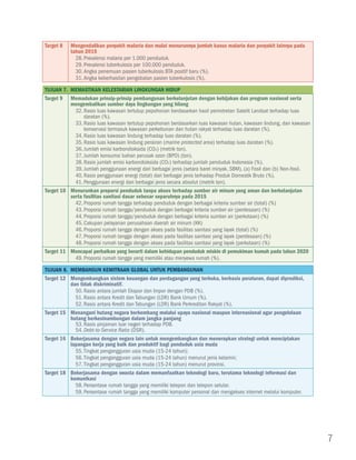 Target 8   Mengendalikan penyakit malaria dan mulai menurunnya jumlah kasus malaria dan penyakit lainnya pada
           tahun 2015
             28.	Prevalensi malaria per 1.000 penduduk.
             29.	Prevalensi tuberkulosis per 100.000 penduduk.
             30.	Angka penemuan pasien tuberkulosis BTA positif baru (%).
             31.	Angka keberhasilan pengobatan pasien tuberkulosis (%).

Tujuan 7. Memastikan Kelestarian Lingkungan Hidup
Target 9 Memadukan prinsip-prinsip pembangunan berkelanjutan dengan kebijakan dan program nasional serta
          mengembalikan sumber daya lingkungan yang hilang
            32.	Rasio luas kawasan tertutup pepohonan berdasarkan hasil pemotretan Satelit Landsat terhadap luas
                daratan (%).
            33.	Rasio luas kawasan tertutup pepohonan berdasarkan luas kawasan hutan, kawasan lindung, dan kawasan
                konservasi termasuk kawasan perkebunan dan hutan rakyat terhadap luas daratan (%).
            34.	Rasio luas kawasan lindung terhadap luas daratan (%).
            35.	Rasio luas kawasan lindung perairan (marine protected area) terhadap luas daratan (%).
            36.	Jumlah emisi karbondioksida (CO2) (metrik ton).
            37.	Jumlah konsumsi bahan perusak ozon (BPO) (ton).
            38.	Rasio jumlah emisi karbondioksida (CO2) terhadap jumlah penduduk Indonesia (%).
            39.	Jumlah penggunaan energi dari berbagai jenis (setara barel minyak, SBM), (a) Fosil dan (b) Non-fosil.
            40.	Rasio penggunaan energi (total) dari berbagai jenis terhadap Produk Domestik Bruto (%).
            41.	Penggunaan energi dari berbagai jenis secara absolut (metrik ton).
Target 10 Menurunkan proporsi penduduk tanpa akses terhadap sumber air minum yang aman dan berkelanjutan
          serta fasilitas sanitasi dasar sebesar separuhnya pada 2015
            42.	Proporsi rumah tangga terhadap penduduk dengan berbagai kriteria sumber air (total) (%)
            43.	Proporsi rumah tangga/penduduk dengan berbagai kriteria sumber air (perdesaan) (%)
            44.	Proporsi rumah tangga/penduduk dengan berbagai kriteria sumber air (perkotaan) (%)
            45.	Cakupan pelayanan perusahaan daerah air minum (KK)
            46.	Proporsi rumah tangga dengan akses pada fasilitas sanitasi yang layak (total) (%)
            47.	Proporsi rumah tangga dengan akses pada fasilitas sanitasi yang layak (perdesaan) (%)
            48.	Proporsi rumah tangga dengan akses pada fasilitas sanitasi yang layak (perkotaan) (%)
Target 11 Mencapai perbaikan yang berarti dalam kehidupan penduduk miskin di pemukiman kumuh pada tahun 2020
            49.	Proporsi rumah tangga yang memiliki atau menyewa rumah (%).

Tujuan 8. Membangun Kemitraan Global untuk Pembangunan
Target 12 Mengembangkan sistem keuangan dan perdagangan yang terbuka, berbasis peraturan, dapat diprediksi,
          dan tidak diskriminatif.
            50.	Rasio antara jumlah Ekspor dan Impor dengan PDB (%).
            51.	Rasio antara Kredit dan Tabungan (LDR) Bank Umum (%).
            52.	Rasio antara Kredit dan Tabungan (LDR) Bank Perkreditan Rakyat (%).
Target 15 Menangani hutang negara berkembang melalui upaya nasional maupun internasional agar pengelolaan
          hutang berkesinambungan dalam jangka panjang
            53.	Rasio pinjaman luar negeri terhadap PDB.
            54.	Debt-to-Service Ratio (DSR).
Target 16 Bekerjasama dengan negara lain untuk mengembangkan dan menerapkan strategi untuk menciptakan
          lapangan kerja yang baik dan produktif bagi penduduk usia muda
            55.	Tingkat pengangguran usia muda (15-24 tahun);
            56.	Tingkat pengangguran usia muda (15-24 tahun) menurut jenis kelamin;
            57.	Tingkat pengangguran usia muda (15-24 tahun) menurut provinsi.
Target 18 Bekerjasama dengan swasta dalam memanfaatkan teknologi baru, terutama teknologi informasi dan
          komunikasi
            58.	Persentase rumah tangga yang memiliki telepon dan telepon selular.
            59.	Persentase rumah tangga yang memiliki komputer personal dan mengakses internet melalui komputer.




                                                                                                                        7
 