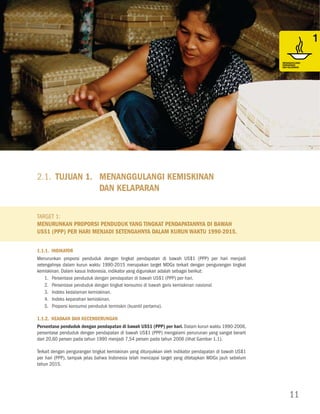 Tujuan 1. Menanggulangi Kemiskinan dan Kelaparan




MENANGGULANGI                                                                                                                                 MENANGGULANGI
KEMISKINAN                                                                                                                                    KEMISKINAN
DAN KELAPARAN                                                                                                                                 DAN KELAPARAN




MENcAPAI                                                                                                                                      MENcAPAI
PENDIDIKAN DASAR                                                                                                                              PENDIDIKAN DASAR
UNtUK SEMUA                                                                                                                                   UNtUK SEMUA




MENDORONG                                                                                                                                     MENDORONG
KESEtARAAN GENDER                                                                                                                             KESEtARAAN GENDER
DAN PEMBERDAYAAN                                                                                                                              DAN PEMBERDAYAAN
PEREMPUAN                                                                                                                                     PEREMPUAN




                         2.1. Tujuan 1.	 Menanggulangi Kemiskinan
                                         dan Kelaparan
MENURUNKAN                                                                                                                                    MENURUNKAN
KEMAtIAN ANAK                                                                                                                                 KEMAtIAN ANAK




                         Target 1:
                         Menurunkan proporsi penduduk yang tingkat pendapatannya di bawah
                         US$1 (PPP) per hari menjadi setengahnya dalam kurun waktu 1990-2015.
MENINGKAtKAN                                                                                                                                  MENINGKAtKAN
KESEHAtAN IBU                                                                                                                                 KESEHAtAN IBU

                         1.1.1. Indikator
                         Menurunkan proporsi penduduk dengan tingkat pendapatan di bawah US$1 (PPP) per hari menjadi
                         setengahnya dalam kurun waktu 1990-2015 merupakan target MDGs terkait dengan pengurangan tingkat
                         kemiskinan. Dalam kasus Indonesia, indikator yang digunakan adalah sebagai berikut:
                             1.	 Persentase penduduk dengan pendapatan di bawah US$1 (PPP) per hari.
MEMERANGI HIV/AIDS,
MALARIA, DAN PENYAKIt
                             2.	Persentase penduduk dengan tingkat konsumsi di bawah garis kemiskinan nasional.                               MEMERANGI HIV/AIDS,
                                                                                                                                              MALARIA, DAN PENYAKIt
MENULAR LAINNYA                                                                                                                               MENULAR LAINNYA
                             3.	Indeks kedalaman kemiskinan.
                             4.	Indeks keparahan kemiskinan.
                             5.	Proporsi konsumsi penduduk termiskin (kuantil pertama).

                         1.1.2. Keadaan dan Kecenderungan
                         Persentase penduduk dengan pendapatan di bawah US$1 (PPP) per hari. Dalam kurun waktu 1990-2006,
MEMAStIKAN KELEStARIAN
LINGKUNGAN HIDUP         persentase penduduk dengan pendapatan di bawah US$1 (PPP) mengalami penurunan yang sangat berarti                    MEMAStIKAN KELEStARIAN
                                                                                                                                              LINGKUNGAN HIDUP

                         dari 20,60 persen pada tahun 1990 menjadi 7,54 persen pada tahun 2006 (lihat Gambar 1.1).

                         Terkait dengan pengurangan tingkat kemiskinan yang ditunjukkan oleh indikator pendapatan di bawah US$1
                         per hari (PPP), tampak jelas bahwa Indonesia telah mencapai target yang ditetapkan MDGs jauh sebelum
                         tahun 2015.
MEMBANGUN                                                                                                                                     MEMBANGUN
KEMItRAAN GLOBAL                                                                                                                              KEMItRAAN GLOBAL
UNtUK PEMBANGUNAN                                                                                                                             UNtUK PEMBANGUNAN




                                                                                                                                                   11
 