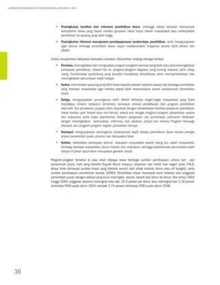 LAPORAN PERKEMBANGAN PENCAPAIAN MDGs INDONESIA 2007




                                   yy Peningkatan kualitas dan relevansi pendidikan dasar, sehingga setiap tamatan mempunyai
                                      kompetensi dasar yang dapat mereka gunakan untuk hidup dalam masyarakat atau melanjutkan
                                      pendidikan ke jenjang yang lebih tinggi.
                                   yy Peningkatan efisiensi manajemen pendayagunaan sumberdaya pendidikan, serta mengupayakan
                                      agar semua lembaga pendidikan dasar dapat melaksanakan fungsinya secara lebih efisien dan
                                      efektif.

                               Untuk menjalankan kebijakan-kebijakan tersebut, dibutuhkan strategi sebagai berikut:
                                   yy Pertama, meningkatkan dan menguatkan program-program esensial yang telah ada untuk meningkatkan
                                      partisipasi pendidikan. Dalam hal ini, program-program kegiatan yang kurang esensial perlu dikaji
                                      ulang. Sumberdaya pendukung yang tersedia hendaknya dimobilisasi demi mempertahankan dan
                                      meningkatkan penuntasan wajib belajar.
                                   yy Kedua, memberikan peluang yang lebih besar kepada sekolah-sekolah swasta dan lembaga pendidikan
                                      yang berbasis masyarakat agar mereka dapat lebih berpartisipasi dalam pelaksanaan pendidikan
                                      dasar.
                                   yy Ketiga, mengupayakan penanganan lebih efektif terhadap target-target masyarakat yang tidak
                                      terjangkau (miskin, terpencil, terisolasi), termasuk melalui pendekatan dan program pendidikan
                                      alternatif. Sisi penawaran (supply) perlu diperkuat dengan menyediakan fasilitas pelayanan pendidikan
                                      dasar melalui jalur formal atau non-formal, antara lain dengan program-program penyediaan sarana
                                      dan prasarana serta biaya operasional. Adapun penguatan sisi permintaan (demand) dilakukan
                                      dengan meningkatkan komunikasi, informasi, dan edukasi, antara lain melalui Program Keluarga
                                      Harapan dan program-program reguler pendidikan lainnya.
                                   yy Keempat, mengupayakan penanganan pelaksanaan wajib belajar pendidikan dasar secara sinergis
                                      antara pemerintah pusat, provinsi dan kabupaten/kota.
                                   yy Kelima, melibatkan partisipasi seluruh kekuatan masyarakat seperti orang tua, tokoh masyarakat,
                                      lembaga swadaya masyarakat, dunia industri, dan usahawan, sehingga pelaksanaan penuntasan wajib
                                      belajar 9 tahun betul-betul merupakan gerakan sosial.

                               Program-program tersebut di atas akan dibiayai lewat berbagai sumber pembiayaan, antara lain dari
                               pemerintah pusat, baik yang bersifat Rupiah Murni maupun pinjaman dan hibah luar negeri (atau PHLN,
                               tetapi tidak termasuk sumber hibah yang dikelola sendiri oleh pihak institusi donor atau off budget), serta
                               sumber pembiayaan pemerintah daerah (APBD). Pendidikan dasar mendapat porsi terbesar dari anggaran
                               pemerintah pusat, dengan alokasi yang terus meningkat secara berarti dari tahun ke tahun. Dari tahun 2004
                               hingga 2006, anggaran tersebut meningkat rata-rata 25,6 persen per tahun atau meningkat dari 2,38 persen
                               (terhadap PDB) pada tahun 2004 menjadi 2,74 persen (terhadap PDB) pada tahun 2006.




    36
 