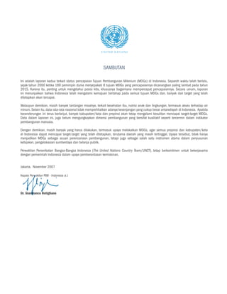 SAMBUTAN

Ini adalah laporan kedua terkait status pencapaian Tujuan Pembangunan Milenium (MDGs) di Indonesia. Separoh waktu telah berlalu,
sejak tahun 2000 ketika 189 pemimpin dunia menyepakati 8 tujuan MDGs yang pencapaiannya dicanangkan paling lambat pada tahun
2015. Karena itu, penting untuk mengetahui posisi kita, khususnya bagaimana mempercepat pencapaiannya. Secara umum, laporan
ini menunjukkan bahwa Indonesia telah mengalami kemajuan bertahap pada semua tujuan MDGs dan, banyak dari target yang telah
ditetapkan akan tercapai.

Walaupun demikian, masih banyak tantangan misalnya, terkait kesehatan ibu, nutrisi anak dan lingkungan, termasuk akses terhadap air
minum. Selain itu, data rata-rata nasional tidak memperlihatkan adanya kesenjangan yang cukup besar antarwilayah di Indonesia. Apabila
kecenderungan ini terus berlanjut, banyak kabupaten/kota dan propinsi akan tetap mengalami kesulitan mencapai target-target MDGs.
Data dalam laporan ini, juga belum mengungkapkan dimensi pembangunan yang bersifat kualitatif seperti tercermin dalam indikator
pembangunan manusia.

Dengan demikian, masih banyak yang harus dilakukan, termasuk upaya melokalkan MDGs, agar semua propinsi dan kabupaten/kota
di Indonesia dapat mencapai target-target yang telah ditetapkan, terutama daerah yang masih tertinggal. Upaya tersebut, tidak hanya
menjadikan MDGs sebagai acuan perencanaan pembangunan, tetapi juga sebagai salah satu instrumen utama dalam penyusunan
kebijakan, pengalokasian sumberdaya dan belanja publik.

Perwakilan Perserikatan Bangsa-Bangsa Indonesia (The United Nations Country Team/UNCT), tetap berkomitmen untuk bekerjasama
dengan pemerintah Indonesia dalam upaya pemberantasan kemiskinan.


Jakarta, November 2007

Kepala Perwakilan PBB - Indonesia a.i.




Dr. Gianfranco Rotigliano
 
