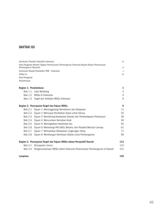 DAFTAR ISI


Sambutan Presiden Republik Indonesia	                                                       iii
Kata Pengantar Menteri Negara Perencanaan Pembangunan Nasional/Kepala Badan Perencanaan
Pembangunan Nasional	                                                                       iv
Sambutan Kepala Perwakilan PBB - Indonesia	                                                  v
Daftar Isi		                                                                               vii
Kata Pengantar
Pendahuluan

Bagian 1. Pendahuluan	                                                                      1	
    Bab 1.1.	 Latar Belakang	                                                               3
    Bab 1.2.	MDGs di Indonesia	                                                             4
    Bab 1.3.	Target dan Indikator MDGs Indonesia	                                           6

Bagian 2. Pencapaian Target dan Tujuan MDGs	                                                9
    Bab 2.1.	Tujuan 1: Menanggulangi Kemiskinan dan Kelaparan	                             11
    Bab 2.2.	Tujuan 2: Mencapai Pendidikan Dasar untuk Semua	                              25
    Bab 2.3.	Tujuan 3: Mendorong Kesetaraan Gender dan Pemberdayaan Perempuan	             39
    Bab 2.4.	Tujuan 4: Menurunkan Kematian Anak	                                           49
    Bab 2.5.	Tujuan 5: Meningkatkan Kesehatan Ibu	                                         55
    Bab 2.6.	Tujuan 6: Memerangi HIV/AIDS, Malaria, dan Penyakit Menular Lainnya	          61
    Bab 2.7.	Tujuan 7: Memastikan Kelestarian Lingkungan Hidup	                            71
    Bab 2.8.	Tujuan 8: Membangun Kemitraan Global untuk Pembangunan	                       99

Bagian 3. Pencapaian Target dan Tujuan MDGs dalam Perspektif Daerah 	                     113
    Bab 3.1.	Pencapaian Umum	                                                             115	
    Bab 3.4.	Pengarusutamaan MDGs dalam Dokumen Perencanaan Pembangunan di Daerah	        151

Lampiran		                                                                                159




                                                                                                  vii
 