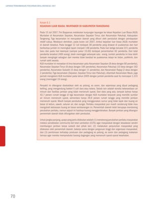 LAPORAN PERKEMBANGAN PENCAPAIAN MDGs INDONESIA 2007




                                   Kotak 6.1
                                   Kejadian Luar Biasa: Muntaber di Kabupaten Tangerang

                                   Pada 15 Juli 2007, Tim Bappenas melakukan kunjungan lapangan ke lokasi Kejadian Luar Biasa (KLB)
                                   Muntaber di Kecamatan Sepatan, Kecamatan Sepatan Timur, dan Kecamatan Pakuhaji, Kabupaten
                                   Tangerang. Tiga kecamatan ini merupakan daerah yang dihuni oleh penduduk dengan pendapatan
                                   relatif cukup. Meskipun demikian, pada bulan Juli 2007, timbul kejadian luar biasa (KLB) muntaber
                                   di daerah tersebut. Pada tanggal 12 Juli terdapat 38 penderita yang dirawat di puskesmas dan hari
                                   berikutnya jumlah ini meningkat tajam menjadi 148 penderita. Pada hari ketiga tercatat 221 penderita
                                   baru dan pada hari keempat (sampai pukul 15.00) terdapat penambahan 62 penderita. Dari total
                                   penderita tersebut (469 orang), telah meninggal sebanyak satu orang. Jumlah penderita ini bisa lebih
                                   banyak mengingat sebagian dari mereka tidak berobat ke puskesmas tetapi ke bidan, poliklinik, dan
                                   rumah sakit swasta.
                                   KLB muntaber ini menyebar di lima kecamatan yaitu Kecamatan Sepatan (8 desa dengan 80 penderita),
                                   Kecamatan Sepatan Timur (8 desa dengan 184 penderita), Kecamatan Pakuhaji (10 desa dengan 192
                                   penderita), Kecamatan Sukadiri (5 desa dengan 11 penderita), dan Kecamatan Rajeg (2 desa dengan
                                   2 penderita). Tiga kecamatan (Sepatan, Sepatan Timur dan Pakuhaji), ditambah Kecamatan Mauk, juga
                                   pernah mengalami KLB muntaber pada tahun 2005 dengan jumlah penderita saat itu mencapai 1.315
                                   orang (meninggal 19 orang).

                                   Penyakit ini ditengarai disebabkan oleh es potong, es osron, dan sejenisnya yang dijual pedagang
                                   keliling, yang mengandung bakteri E-coli dan/atau kolera. Sebab lain adalah kondisi ketersediaan air
                                   minum dan fasilitas jamban yang tidak memenuhi syarat. Dari data yang ada, tampak bahwa hanya
                                   42,7 persen rumah tangga di tiga kecamatan dengan KLB muntaber terparah yang memiliki sumber
                                   air minum memenuhi syarat, sementara hanya 29,9 persen rumah tangga yang memiliki jamban
                                   memenuhi syarat. Masih banyak penduduk yang menggunakan sumur yang tidak layak dan buang air
                                   besar di kebun, sawah, saluran air, dan sungai. Perilaku masyarakat pun masih cenderung tidak mau
                                   mengubah kebiasaan buang air besar sembarangan ini. Pemerintah daerah telah berupaya mendorong
                                   perubahan perilaku, namun sejauh ini hasilnya kurang menggembirakan. Banyak jamban yang dibangun
                                   pemerintah daerah tidak difungsikan oleh penduduk.

                                   Untuk jangka panjang, upaya yang perlu dilakukan adalah (1) mendorong perubahan perilaku masyarakat
                                   melalui pendekatan community-led total sanitation (CLTS) agar masyarakat dengan kesadaran sendiri
                                   membangun jamban tanpa subsidi dari pihak lain; (2) melakukan penyuluhan masyarakat yang
                                   dilakukan oleh pemerintah daerah, bekerja sama dengan perguruan tinggi dan organisasi masyarakat;
                                   dan (3) pembinaan terhadap produsen dan pedagang es potong, es osron dan pedagang makanan
                                   lainnya agar mereka memproduksi barang dagangan yang memenuhi syarat-syarat kesehatan.




    70
 
