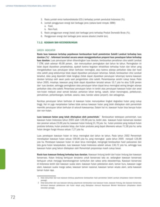 LAPORAN PERKEMBANGAN PENCAPAIAN MDGs INDONESIA 2007




                                   3.	Rasio jumlah emisi karbondioksida (CO2) terhadap jumlah penduduk Indonesia (%).
                                   4.	 Jumlah penggunaan energi dari berbagai jenis (setara barel minyak, SBM):
                                       a.	 Fosil,
                                       b.	 Non-Fosil.
                                   5.	Rasio penggunaan energi (total) dari berbagai jenis terhadap Produk Domestik Bruto (%).
                                   6.	Penggunaan energi dari berbagai jenis secara absolut (metrik ton).

                               7.1.2. Keadaan dan Kecenderungan

                               Green Indicator
                               Rasio luas kawasan tertutup pepohonan berdasarkan hasil pemotretan Satelit Landsat terhadap luas
                               daratan (%)1 . Informasi tersebut secara umum menggambarkan proporsi luas penutupan lahan terhadap
                               luas daratan. Luas penutupan lahan dibandingkan luas daratan, berdasarkan penafsiran citra satelit Landsat
                               7 ETM, ialah sebesar 49,98 persen, dan menunjukkan peningkatan dari tahun ke tahun. Peningkatan ini
                               tidak dapat dipastikan penyebabnya, apakah karena kegiatan rehabilitasi terhadap hutan dan lahan yang
                               mengakibatkan luas penutupan lahan berhutan meningkat, atau karena adanya perbaikan data dari hasil
                               citra satelit yang sebelumnya tidak dapat dipastikan penutupan lahannya. Sebab, berdasarkan citra Landsat
                               tersebut, data yang diperoleh tidak lengkap (tidak dapat dipastikan penutupan lahannya) karena kawasan
                               daratan tertutup oleh awan pada saat pengambilan citra satelit. Persentasenya sendiri cukup besar. Pada
                               tahun 2005, misalnya, kawasan yang tidak dapat dipastikan tercatat seluas 10,7 juta ha atau 5,69 persen
                               dari luas daratan, sehingga peningkatan data penutupan lahan dapat terus meningkat seiring dengan adanya
                               perbaikan data citra satelit. Persentase penutupan lahan ini terdiri atas penutupan kawasan hutan dan areal
                               non-hutan meliputi areal semak belukar, pertanian lahan kering, sawah, lahan transmigrasi, perkebunan,
                               pemukiman, pertambangan, tambak, savana, rawa, bandar udara (airport), dan sebagainya.

                               Kecilnya penutupan lahan berhutan di kawasan hutan menunjukkan tingkat degradasi hutan yang cukup
                               tinggi. Hal ini juga menjelaskan bahwa tidak semua kawasan hutan yang telah ditetapkan oleh pemerintah
                               memiliki penutupan lahan berhutan di seluruh kawasannya. Dalam hal ini, kawasan hutan bisa berupa hutan
                               dan non-hutan.

                               Luas kawasan hutan yang telah ditetapkan oleh pemerintah.2 Berdasarkan ketetapan pemerintah, luas
                               kawasan hutan Indonesia tahun 2005 ialah 126,98 juta ha, terdiri atas kawasan hutan konservasi daratan
                               dan perairan seluas 23,69 juta ha, kawasan hutan lindung 31,78 juta ha; hutan produksi yang meliputi hutan
                               produksi terbatas, hutan produksi tetap, dan hutan produksi yang dapat dikonversi seluas 71,58 juta ha; serta
                               hutan dengan fungsi khusus seluas 7,27 juta ha.

                               Luas penetapan kawasan hutan ini terus meningkat dari tahun ke tahun. Pada tahun 2002 Pemerintah
                               menetapkan kawasan hutan seluas 109,96 juta ha, yang meningkat pada tahun 2005 menjadi 126,98
                               juta ha. Penetapan kawasan hutan ini akan terus meningkat, mengingat berdasarkan hasil paduserasi dan
                               tata guna hutan kesepakatan, luas kawasan hutan Indonesia adalah seluas 136,72 juta ha, sehingga luas
                               kawasan hutan yang belum ditetapkan oleh Pemerintah proporsinya masih cukup besar.

                               Rasio luas kawasan lindung terhadap luas daratan. Kawasan lindung terdiri dari hutan lindung dan kawasan
                               konservasi. Hutan lindung bertujuan terutama untuk konservasi tata air, sedangkan kawasan konservasi
                               bertujuan untuk menjaga keanekaragaman tumbuhan dan satwa serta ekosistemnya. Kawasan konservasi
                               di Indonesia terdiri dari kawasan suaka alam, kawasan hutan pelestarian alam, taman buru, kawasan cagar
                               alam, kawasan suaka marga satwa, kawasan taman nasional, kawasan taman wisata alam, serta kawasan
                               taman hutan raya.

                                1	 Data bersumber dari luas kawasan tertutup pepohonan berdasarkan hasil pemotretan Satelit Landsat (dinyatakan dalam kilometer
                                   persegi).
                                2	 Data bersumber dari luas kawasan tertutup pepohonan berdasarkan luas kawasan hutan, kawasan lindung, dan kawasan konservasi,
                                   termasuk kawasan perkebunan dan hutan rakyat yang ditetapkan menurut Keputusan Menteri Kehutanan (dinyatakan dalam
                                   kilometer persegi).



    72
 